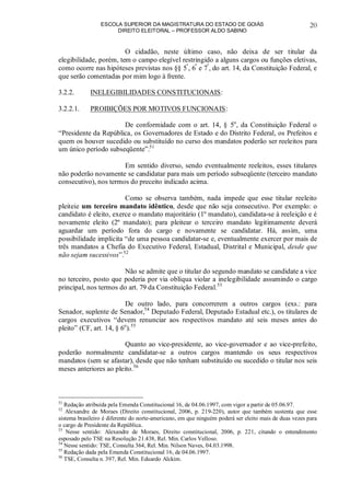 ESCOLA SUPERIOR DA MAGISTRATURA DO ESTADO DE GOIÁS
DIREITO ELEITORAL – PROFESSOR ALDO SABINO
20
O cidadão, neste último caso, não deixa de ser titular da
elegibilidade, porém, tem o campo elegível restringido a alguns cargos ou funções eletivas,
como ocorre nas hipóteses previstas nos §§ 5º
, 6º
e 7º
, do art. 14, da Constituição Federal, e
que serão comentadas por mim logo à frente.
3.2.2. INELEGIBILIDADES CONSTITUCIONAIS:
3.2.2.1. PROIBIÇÕES POR MOTIVOS FUNCIONAIS:
De conformidade com o art. 14, § 5o
, da Constituição Federal o
“Presidente da República, os Governadores de Estado e do Distrito Federal, os Prefeitos e
quem os houver sucedido ou substituído no curso dos mandatos poderão ser reeleitos para
um único período subseqüente”.51
Em sentido diverso, sendo eventualmente reeleitos, esses titulares
não poderão novamente se candidatar para mais um período subseqüente (terceiro mandato
consecutivo), nos termos do preceito indicado acima.
Como se observa também, nada impede que esse titular reeleito
pleiteie um terceiro mandato idêntico, desde que não seja consecutivo. Por exemplo: o
candidato é eleito, exerce o mandato majoritário (1º mandato), candidata-se à reeleição e é
novamente eleito (2º mandato); para pleitear o terceiro mandato legitimamente deverá
aguardar um período fora do cargo e novamente se candidatar. Há, assim, uma
possibilidade implícita “de uma pessoa candidatar-se e, eventualmente exercer por mais de
três mandatos a Chefia do Executivo Federal, Estadual, Distrital e Municipal, desde que
não sejam sucessivos”.52
Não se admite que o titular do segundo mandato se candidate a vice
no terceiro, posto que poderia por via oblíqua violar a inelegibilidade assumindo o cargo
principal, nos termos do art. 79 da Constituição Federal.53
De outro lado, para concorrerem a outros cargos (exs.: para
Senador, suplente de Senador,54
Deputado Federal, Deputado Estadual etc.), os titulares de
cargos executivos “devem renunciar aos respectivos mandato até seis meses antes do
pleito” (CF, art. 14, § 6o
).55
Quanto ao vice-presidente, ao vice-governador e ao vice-prefeito,
poderão normalmente candidatar-se a outros cargos mantendo os seus respectivos
mandatos (sem se afastar), desde que não tenham substituído ou sucedido o titular nos seis
meses anteriores ao pleito.56
51
Redação atribuída pela Emenda Constitucional 16, de 04.06.1997, com vigor a partir de 05.06.97.
52
Alexandre de Moraes (Direito constitucional, 2006, p. 219-220), autor que também sustenta que esse
sistema brasileiro é diferente do norte-americano, em que ninguém poderá ser eleito mais de duas vezes para
o cargo de Presidente da República.
53
Nesse sentido: Alexandre de Moraes, Direito constitucional, 2006, p. 221, citando o entendimento
esposado pelo TSE na Resolução 21.438, Rel. Min. Carlos Velloso.
54
Nesse sentido: TSE, Consulta 364, Rel. Min. Nilson Naves, 04.03.1998.
55
Redação dada pela Emenda Constitucional 16, de 04.06.1997.
56
TSE, Consulta n. 397, Rel. Min. Eduardo Alckim.
 