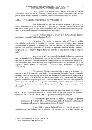 ESCOLA SUPERIOR DA MAGISTRATURA DO ESTADO DE GOIÁS
DIREITO ELEITORAL – PROFESSOR ALDO SABINO
21
Enfim, quanto aos parlamentares, não há limite de reeleições,
havendo em nossa história recente casos de cinco, seis e até sete eleições vitoriosas de uma
pessoa para o mesmo mandato de vereador, deputado estadual ou deputado federal.
3.2.2.2. PROIBIÇÕES POR MOTIVO DE PARENTESCO:
São também inelegíveis, “no território do titular o cônjuge e os
parentes consangüíneos ou afins, até o 2o
grau ou por adoção”, dos chefes de cargos
executivos ou de quem os haja substituído dentro dos 6 (seis) meses anteriores ao pleito,
salvo se já titular de mandato eletivo e candidato à reeleição.
Essa é a restrição tratada no art. 14, § 7o
da Constituição Federal,
que regula a chamada “inelegibilidade reflexa”.
Em síntese, (a) o cônjuge, os parentes e afins até 2º grau do prefeito
não poderão candidatar-se a vereador ou a prefeito no mesmo município; (b) o mesmo
ocorrerá com os parentes do governador, que não poderão se candidatar a vereador,
prefeito (em qualquer município do estado), a deputado estadual, federal, senador e
governador; (c) os parentes do presidente não poderão se candidatar a qualquer cargo no
país.57
Mas, como se vê, a norma proibitiva (inelegibilidade) contém uma
exceção à sua incidência. Trata-se do caso em que o cônjuge, parente ou afim do chefe do
executivo já é detentor de mandato eletivo, hipótese em que fica plenamente franqueada a
sua candidatura para o mesmo cargo que ocupava (ex.: esposa do governador que já era
deputada federal poderá se candidatar à reeleição sem observância de qualquer
formalidade).
Alexandre de Moraes esclarece, todavia, que se o cônjuge ou o
parente do chefe do executivo seja titular “do mandato de Deputado Federal ou Senador
por outro Estado e pretenda, após transferir seu domicílio eleitoral, disputar novamente as
eleições à Câmara dos Deputados ou ao Senado Federal pelo Estado onde seu cônjuge,
parente ou afim até segundo grau seja Governador do Estado, incidirá a inelegibilidade
reflexa (CF, art. 14, § 7º), uma vez que não se tratará de juridicamente de reeleição, mas de
uma nova e primeira eleição para o Congresso Nacional por uma nova circunscrição
eleitoral”.58
Exarando uma interpretação extremamente radical do referido § 7º,
do art. 14, da Constituição Federal, o Tribunal Superior Eleitoral editou sua Súmula 6
(publicada no DJU de 28, 29 e 30.10.92), a qual mantém a seguinte redação:
“São inelegíveis, para o cargo de Prefeito, o cônjuge e os parentes
indicados no § 7º do art. 14 da Constituição, do titular do mandato, ainda que este
haja renunciado ao cargo há mais de seis meses do pleito”.
Já em 2001, o mesmo Tribunal Superior Eleitoral, alterando seu
posicionamento, estabeleceu que “o cônjuge e os parentes do chefe do Executivo são
57
Nesse sentido: Alexandre de Moraes, 2006, p. 228.
58
Direito constitucional, 2006, pp. 229-230.
 
