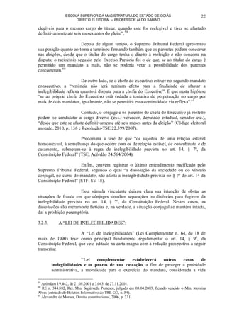 ESCOLA SUPERIOR DA MAGISTRATURA DO ESTADO DE GOIÁS
DIREITO ELEITORAL – PROFESSOR ALDO SABINO
22
elegíveis para o mesmo cargo do titular, quando este for reelegível e tiver se afastado
definitivamente até seis meses antes do pleito”.59
Depois de algum tempo, o Supremo Tribunal Federal apresentou
sua posição quanto ao tema e terminou firmando também que os parentes podem concorrer
nas eleições, desde que o titular do cargo tenha o direito à reeleição e não concorra na
disputa; o raciocínio seguido pelo Excelso Pretório foi o de que, se ao titular do cargo é
permitido um mandato a mais, não se poderia vetar a possibilidade dos parentes
concorrerem.60
De outro lado, se o chefe do executivo estiver no segundo mandato
consecutivo, a “renúncia não terá nenhum efeito para a finalidade de afastar a
inelegibilidade reflexa quanto à disputa para a chefia do Executivo”. É que nesta hipótese
“se ao próprio chefe do Executivo está vedada a tentativa de perpetuação no cargo por
mais de dois mandatos, igualmente, não se permitirá essa continuidade via reflexa”.61
Contudo, o cônjuge e os parentes do chefe do Executivo já reeleito
podem se candidatar a cargo diverso (exs.: vereador, deputado estadual, senador etc.),
“desde que este se afaste definitivamente até seis meses antes da eleição” (Código eleitoral
anotado, 2010, p. 136 e Resolução-TSE 22.599/2007).
Predomina a tese de que “os sujeitos de uma relação estável
homossexual, à semelhança do que ocorre com os de relação estável, de concubinato e de
casamento, submetem-se à regra de inelegibilidade prevista no art. 14, § 7º, da
Constituição Federal” (TSE, Acórdão 24.564/2004).
Enfim, convém registrar o último entendimento pacificado pelo
Supremo Tribunal Federal, segundo o qual “a dissolução da sociedade ou do vínculo
conjugal, no curso do mandato, não afasta a inelegibilidade prevista no § 7º do art. 14 da
Constituição Federal” (STF, SV 18).
Essa súmula vinculante deixou clara sua intenção de obstar as
situações de fraude em que cônjuges simulam separações ou divórcios para fugirem da
inelegibilidade prevista no art. 14, § 7º, da Constituição Federal. Nestes casos, as
dissoluções são meramente fictícias e, na verdade, a situação conjugal se mantém intacta,
daí a proibição peremptória.
3.2.3. A “LEI DE INELEGIBILIDADES”:
A “Lei de Inelegibilidades” (Lei Complementar n. 64, de 18 de
maio de 1990) teve como principal fundamento regulamentar o art. 14, § 9o
, da
Constituição Federal, que veio editado na carta magna com a redação prospectiva a seguir
transcrita:
“Lei complementar estabelecerá outros casos de
inelegibilidades e os prazos de sua cassação, a fim de proteger a probidade
administrativa, a moralidade para o exercício do mandato, considerada a vida
59
Acórdãos 19.442, de 21.08.2001 e 3.043, de 27.11.2001.
60
RE n. 344.882, Rel. Min. Sepúlveda Pertence, julgado em 08.04.2003, ficando vencido o Min. Moreira
Alves (extraído do Boletim Informativo do TRE-GO, n. 54).
61
Alexandre de Moraes, Direito constitucional, 2006, p. 231.
 