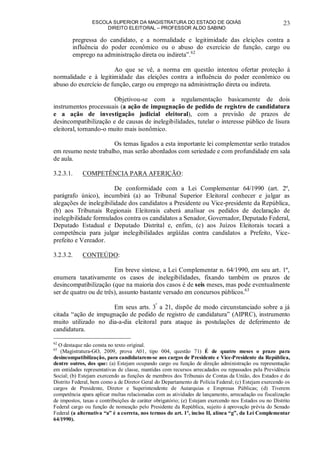 ESCOLA SUPERIOR DA MAGISTRATURA DO ESTADO DE GOIÁS
DIREITO ELEITORAL – PROFESSOR ALDO SABINO
23
pregressa do candidato, e a normalidade e legitimidade das eleições contra a
influência do poder econômico ou o abuso do exercício de função, cargo ou
emprego na administração direta ou indireta”.62
Ao que se vê, a norma em questão intentou ofertar proteção à
normalidade e à legitimidade das eleições contra a influência do poder econômico ou
abuso do exercício de função, cargo ou emprego na administração direta ou indireta.
Objetivou-se com a regulamentação basicamente de dois
instrumentos processuais (a ação de impugnação de pedido de registro de candidatura
e a ação de investigação judicial eleitoral), com a previsão de prazos de
desincompatibilização e de causas de inelegibilidades, tutelar o interesse público de lisura
eleitoral, tornando-o muito mais isonômico.
Os temas ligados a esta importante lei complementar serão tratados
em resumo neste trabalho, mas serão abordados com seriedade e com profundidade em sala
de aula.
3.2.3.1. COMPETÊNCIA PARA AFERIÇÃO:
De conformidade com a Lei Complementar 64/1990 (art. 2º,
parágrafo único), incumbirá (a) ao Tribunal Superior Eleitoral conhecer e julgar as
alegações de inelegibilidade dos candidatos a Presidente ou Vice-presidente da República,
(b) aos Tribunais Regionais Eleitorais caberá analisar os pedidos de declaração de
inelegibilidade formulados contra os candidatos a Senador, Governador, Deputado Federal,
Deputado Estadual e Deputado Distrital e, enfim, (c) aos Juízos Eleitorais tocará a
competência para julgar inelegibilidades argüídas contra candidatos a Prefeito, Vice-
prefeito e Vereador.
3.2.3.2. CONTEÚDO:
Em breve síntese, a Lei Complementar n. 64/1990, em seu art. 1º,
enumera taxativamente os casos de inelegibilidades, fixando também os prazos de
desincompatibilização (que na maioria dos casos é de seis meses, mas pode eventualmente
ser de quatro ou de três), assunto bastante versado em concursos públicos.63
Em seus arts. 3º
a 21, dispõe de modo circunstanciado sobre a já
citada “ação de impugnação de pedido de registro de candidatura” (AIPRC), instrumento
muito utilizado no dia-a-dia eleitoral para ataque às postulações de deferimento de
candidatura.
62
O destaque não consta no texto original.
63
(Magistratura-GO, 2009, prova A01, tipo 004, questão 71) É de quatro meses o prazo para
desincompatibilização, para candidatarem-se aos cargos de Presidente e Vice-Presidente da República,
dentre outros, dos que: (a) Estejam ocupando cargo ou função de direção administração ou representação
em entidades representativas de classe, mantidas com recursos arrecadados ou repassados pela Previdência
Social; (b) Estejam exercendo as funções de membros dos Tribunais de Contas da União, dos Estados e do
Distrito Federal, bem como a de Diretor Geral do Departamento de Polícia Federal; (c) Estejam exercendo os
cargos de Presidente, Diretor e Superintendente de Autarquias e Empresas Públicas; (d) Tiverem
competência apara aplicar multas relacionadas com as atividades de lançamento, arrecadação ou fiscalização
de impostos, taxas e contribuições de caráter obrigatório; (e) Estejam exercendo nos Estados ou no Distrito
Federal cargo ou função de nomeação pelo Presidente da República, sujeito à aprovação prévia do Senado
Federal (a alternativa “a” é a correta, nos termos do art. 1º, inciso II, alínea “g”, da Lei Complementar
64/1990).
 