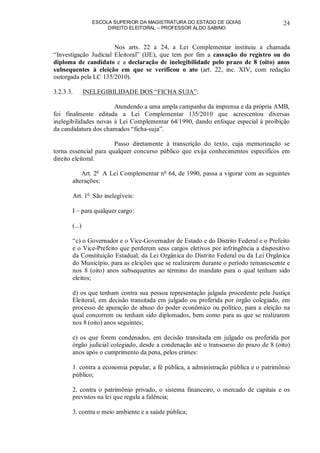 ESCOLA SUPERIOR DA MAGISTRATURA DO ESTADO DE GOIÁS
DIREITO ELEITORAL – PROFESSOR ALDO SABINO
24
Nos arts. 22 a 24, a Lei Complementar instituiu a chamada
“Investigação Judicial Eleitoral” (IJE), que tem por fim a cassação do registro ou do
diploma de candidato e a declaração de inelegibilidade pelo prazo de 8 (oito) anos
subsequentes à eleição em que se verificou o ato (art. 22, inc. XIV, com redação
outorgada pela LC 135/2010).
3.2.3.3. INELEGIBILIDADE DOS “FICHA SUJA”:
Atendendo a uma ampla campanha da imprensa e da própria AMB,
foi finalmente editada a Lei Complementar 135/2010 que acrescentou diversas
inelegibilidades novas à Lei Complementar 64/1990, dando enfoque especial à proibição
da candidatura dos chamados “ficha-suja”.
Passo diretamente à transcrição do texto, cuja memorização se
torna essencial para qualquer concurso público que exija conhecimentos específicos em
direito eleitoral.
Art. 2o
A Lei Complementar no
64, de 1990, passa a vigorar com as seguintes
alterações:
Art. 1o
São inelegíveis:
I – para qualquer cargo:
(...)
“c) o Governador e o Vice-Governador de Estado e do Distrito Federal e o Prefeito
e o Vice-Prefeito que perderem seus cargos eletivos por infringência a dispositivo
da Constituição Estadual, da Lei Orgânica do Distrito Federal ou da Lei Orgânica
do Município, para as eleições que se realizarem durante o período remanescente e
nos 8 (oito) anos subsequentes ao término do mandato para o qual tenham sido
eleitos;
d) os que tenham contra sua pessoa representação julgada procedente pela Justiça
Eleitoral, em decisão transitada em julgado ou proferida por órgão colegiado, em
processo de apuração de abuso do poder econômico ou político, para a eleição na
qual concorrem ou tenham sido diplomados, bem como para as que se realizarem
nos 8 (oito) anos seguintes;
e) os que forem condenados, em decisão transitada em julgado ou proferida por
órgão judicial colegiado, desde a condenação até o transcurso do prazo de 8 (oito)
anos após o cumprimento da pena, pelos crimes:
1. contra a economia popular, a fé pública, a administração pública e o patrimônio
público;
2. contra o patrimônio privado, o sistema financeiro, o mercado de capitais e os
previstos na lei que regula a falência;
3. contra o meio ambiente e a saúde pública;
 