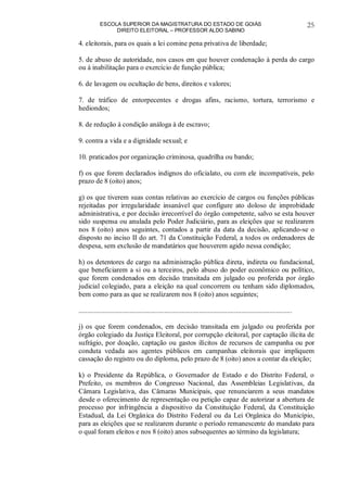 ESCOLA SUPERIOR DA MAGISTRATURA DO ESTADO DE GOIÁS
DIREITO ELEITORAL – PROFESSOR ALDO SABINO
25
4. eleitorais, para os quais a lei comine pena privativa de liberdade;
5. de abuso de autoridade, nos casos em que houver condenação à perda do cargo
ou à inabilitação para o exercício de função pública;
6. de lavagem ou ocultação de bens, direitos e valores;
7. de tráfico de entorpecentes e drogas afins, racismo, tortura, terrorismo e
hediondos;
8. de redução à condição análoga à de escravo;
9. contra a vida e a dignidade sexual; e
10. praticados por organização criminosa, quadrilha ou bando;
f) os que forem declarados indignos do oficialato, ou com ele incompatíveis, pelo
prazo de 8 (oito) anos;
g) os que tiverem suas contas relativas ao exercício de cargos ou funções públicas
rejeitadas por irregularidade insanável que configure ato doloso de improbidade
administrativa, e por decisão irrecorrível do órgão competente, salvo se esta houver
sido suspensa ou anulada pelo Poder Judiciário, para as eleições que se realizarem
nos 8 (oito) anos seguintes, contados a partir da data da decisão, aplicando-se o
disposto no inciso II do art. 71 da Constituição Federal, a todos os ordenadores de
despesa, sem exclusão de mandatários que houverem agido nessa condição;
h) os detentores de cargo na administração pública direta, indireta ou fundacional,
que beneficiarem a si ou a terceiros, pelo abuso do poder econômico ou político,
que forem condenados em decisão transitada em julgado ou proferida por órgão
judicial colegiado, para a eleição na qual concorrem ou tenham sido diplomados,
bem como para as que se realizarem nos 8 (oito) anos seguintes;
..........................................................................................................................
j) os que forem condenados, em decisão transitada em julgado ou proferida por
órgão colegiado da Justiça Eleitoral, por corrupção eleitoral, por captação ilícita de
sufrágio, por doação, captação ou gastos ilícitos de recursos de campanha ou por
conduta vedada aos agentes públicos em campanhas eleitorais que impliquem
cassação do registro ou do diploma, pelo prazo de 8 (oito) anos a contar da eleição;
k) o Presidente da República, o Governador de Estado e do Distrito Federal, o
Prefeito, os membros do Congresso Nacional, das Assembleias Legislativas, da
Câmara Legislativa, das Câmaras Municipais, que renunciarem a seus mandatos
desde o oferecimento de representação ou petição capaz de autorizar a abertura de
processo por infringência a dispositivo da Constituição Federal, da Constituição
Estadual, da Lei Orgânica do Distrito Federal ou da Lei Orgânica do Município,
para as eleições que se realizarem durante o período remanescente do mandato para
o qual foram eleitos e nos 8 (oito) anos subsequentes ao término da legislatura;
 