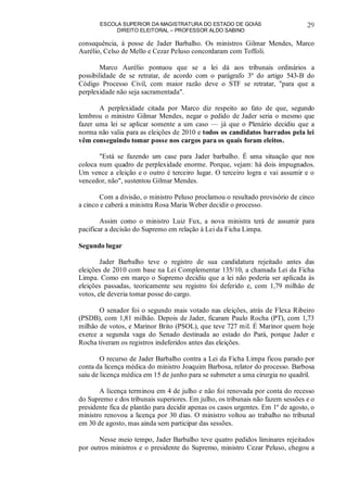 ESCOLA SUPERIOR DA MAGISTRATURA DO ESTADO DE GOIÁS
DIREITO ELEITORAL – PROFESSOR ALDO SABINO
29
consequência, à posse de Jader Barbalho. Os ministros Gilmar Mendes, Marco
Aurélio, Celso de Mello e Cezar Peluso concordaram com Toffoli.
Marco Aurélio pontuou que se a lei dá aos tribunais ordinários a
possibilidade de se retratar, de acordo com o parágrafo 3º do artigo 543-B do
Código Processo Civil, com maior razão deve o STF se retratar, "para que a
perplexidade não seja sacramentada".
A perplexidade citada por Marco diz respeito ao fato de que, segundo
lembrou o ministro Gilmar Mendes, negar o pedido de Jader seria o mesmo que
fazer uma lei se aplicar somente a um caso — já que o Plenário decidiu que a
norma não valia para as eleições de 2010 e todos os candidatos barrados pela lei
vêm conseguindo tomar posse nos cargos para os quais foram eleitos.
"Está se fazendo um case para Jader barbalho. É uma situação que nos
coloca num quadro de perplexidade enorme. Porque, vejam: há dois impugnados.
Um vence a eleição e o outro é terceiro lugar. O terceiro logra e vai assumir e o
vencedor, não", sustentou Gilmar Mendes.
Com a divisão, o ministro Peluso proclamou o resultado provisório de cinco
a cinco e caberá a ministra Rosa Maria Weber decidir o processo.
Assim como o ministro Luiz Fux, a nova ministra terá de assumir para
pacificar a decisão do Supremo em relação à Lei da Ficha Limpa.
Segundo lugar
Jader Barbalho teve o registro de sua candidatura rejeitado antes das
eleições de 2010 com base na Lei Complementar 135/10, a chamada Lei da Ficha
Limpa. Como em março o Supremo decidiu que a lei não poderia ser aplicada às
eleições passadas, teoricamente seu registro foi deferido e, com 1,79 milhão de
votos, ele deveria tomar posse do cargo.
O senador foi o segundo mais votado nas eleições, atrás de Flexa Ribeiro
(PSDB), com 1,81 milhão. Depois de Jader, ficaram Paulo Rocha (PT), com 1,73
milhão de votos, e Marinor Brito (PSOL), que teve 727 mil. É Marinor quem hoje
exerce a segunda vaga do Senado destinada ao estado do Pará, porque Jader e
Rocha tiveram os registros indeferidos antes das eleições.
O recurso de Jader Barbalho contra a Lei da Ficha Limpa ficou parado por
conta da licença médica do ministro Joaquim Barbosa, relator do processo. Barbosa
saiu de licença médica em 15 de junho para se submeter a uma cirurgia no quadril.
A licença terminou em 4 de julho e não foi renovada por conta do recesso
do Supremo e dos tribunais superiores. Em julho, os tribunais não fazem sessões e o
presidente fica de plantão para decidir apenas os casos urgentes. Em 1º de agosto, o
ministro renovou a licença por 30 dias. O ministro voltou ao trabalho no tribunal
em 30 de agosto, mas ainda sem participar das sessões.
Nesse meio tempo, Jader Barbalho teve quatro pedidos liminares rejeitados
por outros ministros e o presidente do Supremo, ministro Cezar Peluso, chegou a
 