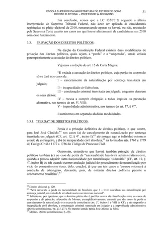 ESCOLA SUPERIOR DA MAGISTRATURA DO ESTADO DE GOIÁS
DIREITO ELEITORAL – PROFESSOR ALDO SABINO
31
Em conclusão, vemos que a LC 135/2010, segundo a última
interpretação do Supremo Tribunal Federal, não deve ser aplicada às candidaturas
registradas no pleito eleitoral de 2010, remanescendo apenas se haverá, ou não, retratação
pela Suprema Corte quanto aos casos em que houve afastamento de candidaturas em 2010
com esse fundamento.
3.3. PRIVAÇÃO DOS DIREITOS POLÍTICOS:
Na dicção da Constituição Federal existem duas modalidades de
privação dos direitos políticos, quais sejam, a “perda” e a “suspensão”, sendo vedada
peremptoriamente a cassação de direitos políticos.
Vejamos a redação do art. 15 da Carta Magna:
“É vedada a cassação de direitos políticos, cuja perda ou suspensão
só se dará nos casos de:
I – cancelamento da naturalização por sentença transitada em
julgado;
II – incapacidade civil absoluta;
III – condenação criminal transitada em julgado, enquanto durarem
os seus efeitos;
IV – recusa a cumprir obrigação a todos imposta ou prestação
alternativa, nos termos do art. 5º, VIII;
V – improbidade administrativa, nos termos do art. 37, § 4º”.
Examinemos em separado aludidas modalidades.
3.3.1. “PERDA” DE DIREITOS POLÍTICOS:
Perda é a privação definitiva de direitos políticos, o que ocorre,
para Joel José Cândido,64
nos casos (a) de cancelamento da naturalização por sentença
transitada em julgado (CF, art. 12, § 4º , inciso I),65
até porque aqui o indivíduo retoma o
estado de estrangeiro, e (b) de incapacidade civil absoluta,66
na forma dos arts. 1767 e 1779
do Código Civil e 1177 a 1786 do Código de Processo Civil.
Outrossim, entende-se que haverá também privação de direitos
políticos também (c) no caso de perda da “nacionalidade brasileira administrativamente,
quando a pessoa adquirir outra nacionalidade por naturalização voluntária” (CF, art. 12, §
4o
, inciso II) ou (d) quando ocorrer anulação judicial do procedimento de naturalização por
vício de consentimento (erro, dolo, coação), já que em tais casos a “pessoa retornará à
condição de estrangeiro, deixando, pois, de ostentar direitos políticos perante o
ordenamento brasileiro”.67
64
Direito eleitoral, p. 120.
65
“Será declarada a perda da nacionalidade do brasileiro que: I – tiver cancelada sua naturalização por
sentença judicial, em virtude de atividade nociva ao interesse nacional”.
66
Saliente-se, por oportuno, que a doutrina pátria não é pacífica acerca da classificação entre os casos de
suspensão e de privação; Alexandre de Moraes, exemplificativamente, entende que são casos de perda o
cancelamento da naturalização e a escusa de consciência (art. 5o
, incisos I e VIII da CF), e de suspensão a
incapacidade civil absoluta, a condenação criminal transitada em julgado e a improbidade administrativa
(Direito constitucional, pp. 235-237). No mesmo sentido pensa José Afonso da Silva.
67
Moraes, Direito constitucional, p. 236.
 