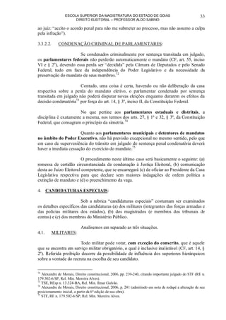 ESCOLA SUPERIOR DA MAGISTRATURA DO ESTADO DE GOIÁS
DIREITO ELEITORAL – PROFESSOR ALDO SABINO
33
ao juiz: “aceito o acordo penal para não me submeter ao processo, mas não assumo a culpa
pela infração”).
3.3.2.2. CONDENAÇÃO CRIMINAL DE PARLAMENTARES:
Se condenados criminalmente por sentença transitada em julgado,
os parlamentares federais não perderão automaticamente o mandato (CF, art. 55, inciso
VI e § 2o
), devendo essa perda ser “decidida” pela Câmara de Deputados e pelo Senado
Federal, tudo em face da independência do Poder Legislativo e da necessidade da
preservação do mandato de seus membros.72
Contudo, uma coisa é certa, havendo ou não deliberação da casa
respectiva sobre a perda do mandato eletivo, o parlamentar condenado por sentença
transitada em julgado não poderá disputar novas eleições enquanto durarem os efeitos da
decisão condenatória73
por força do art. 14, § 3º, inciso II, da Constituição Federal.
No que pertine aos parlamentares estaduais e distritais, a
disciplina é exatamente a mesma, nos termos dos arts. 27, § 1º e 32, § 3º, da Constituição
Federal, que consagram o princípio da simetria.74
Quanto aos parlamentares municipais e detentores de mandatos
no âmbito do Poder Executivo, não há previsão excepcional no mesmo sentido, pelo que
em caso de superveniência do trânsito em julgado de sentença penal condenatória deverá
haver a imediata cessação do exercício do mandato.75
O procedimento neste último caso será basicamente o seguinte: (a)
remessa de certidão circunstanciada da condenação à Justiça Eleitoral, (b) comunicação
desta ao Juízo Eleitoral competente, que se encarregará (c) de oficiar ao Presidente da Casa
Legislativa respectiva para que declare sem maiores indagações de ordem política a
extinção de mandato e (d) o preenchimento da vaga.
4. CANDIDATURAS ESPECIAIS:
Sob a rubrica “candidaturas especiais” costumam ser examinados
os detalhes específicos das candidaturas (a) dos militares (integrantes das forças armadas e
das polícias militares dos estados), (b) dos magistrados (e membros dos tribunais de
contas) e (c) dos membros do Ministério Público.
Analisemos em separado as três situações.
4.1. MILITARES:
Todo militar pode votar, com exceção do conscrito, que é aquele
que se encontra em serviço militar obrigatório, o qual é inclusive inalistável (CF, art. 14, §
2º). Referida proibição decorre da possibilidade de influência dos superiores hierárquicos
sobre a vontade do recruta na escolha de seu candidato.
72
Alexandre de Morais, Direito constitucional, 2006, pp. 239-240, citando importante julgado do STF (RE n.
179.502-6/SP, Rel. Min. Moreira Alves).
73
TSE, REsp n. 13.324-BA, Rel. Min. Ilmar Galvão.
74
Alexandre de Morais, Direito constitucional, 2006, p. 241 (admitindo em nota de rodapé a alteração de seu
posicionamento inicial, a partir da 6ª edição de sua obra).
75
STF, RE n. 179.502-6/SP, Rel. Min. Moreira Alves.
 