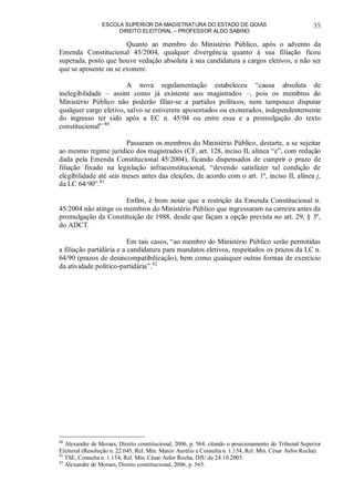 ESCOLA SUPERIOR DA MAGISTRATURA DO ESTADO DE GOIÁS
DIREITO ELEITORAL – PROFESSOR ALDO SABINO
35
Quanto ao membro do Ministério Público, após o advento da
Emenda Constitucional 45/2004, qualquer divergência quanto à sua filiação ficou
superada, posto que houve vedação absoluta à sua candidatura a cargos eletivos, a não ser
que se aposente ou se exonere.
A nova regulamentação estabeleceu “causa absoluta de
inelegibilidade – assim como já existente aos magistrados –, pois os membros do
Ministério Público não poderão filiar-se a partidos políticos, nem tampouco disputar
qualquer cargo eletivo, salvo se estiverem aposentados ou exonerados, independentemente
do ingresso ter sido após a EC n. 45/04 ou entre essa e a promulgação do texto
constitucional”.80
Passaram os membros do Ministério Público, destarte, a se sujeitar
ao mesmo regime jurídico dos magistrados (CF, art. 128, inciso II, alínea “e”, com redação
dada pela Emenda Constitucional 45/2004), ficando dispensados de cumprir o prazo de
filiação fixado na legislação infraconstitucional, “devendo satisfazer tal condição de
elegibilidade até seis meses antes das eleições, de acordo com o art. 1º, inciso II, alínea j,
da LC 64/90”.81
Enfim, é bom notar que a restrição da Emenda Constitucional n.
45/2004 não atinge os membros do Ministério Público que ingressaram na carreira antes da
promulgação da Constituição de 1988, desde que façam a opção prevista no art. 29, § 3º,
do ADCT.
Em tais casos, “ao membro do Ministério Público serão permitidas
a filiação partidária e a candidatura para mandatos eletivos, respeitados os prazos da LC n.
64/90 (prazos de desincompatibilização), bem como quaisquer outras formas de exercício
da atividade político-partidária”.82
80
Alexandre de Moraes, Direito constitucional, 2006, p. 564, citando o posicionamento do Tribunal Superior
Eleitoral (Resolução n. 22.045, Rel. Min. Marco Aurélio e Consulta n. 1.154, Rel. Min. César Asfor Rocha).
81
TSE, Consulta n. 1.154, Rel. Min. César Asfor Rocha, DJU de 24.10.2005.
82
Alexandre de Moraes, Direito constitucional, 2006, p. 565.
 