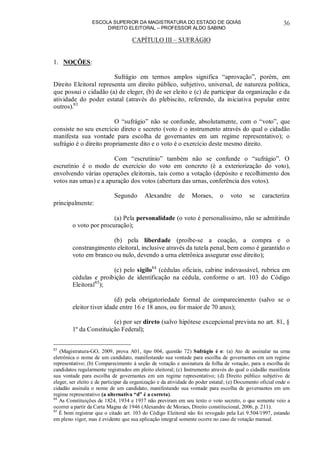ESCOLA SUPERIOR DA MAGISTRATURA DO ESTADO DE GOIÁS
DIREITO ELEITORAL – PROFESSOR ALDO SABINO
36
CAPÍTULO III – SUFRÁGIO
1. NOÇÕES:
Sufrágio em termos amplos significa “aprovação”, porém, em
Direito Eleitoral representa um direito público, subjetivo, universal, de natureza política,
que possui o cidadão (a) de eleger, (b) de ser eleito e (c) de participar da organização e da
atividade do poder estatal (através do plebiscito, referendo, da iniciativa popular entre
outros).83
O “sufrágio” não se confunde, absolutamente, com o “voto”, que
consiste no seu exercício direto e secreto (voto é o instrumento através do qual o cidadão
manifesta sua vontade para escolha de governantes em um regime representativo); o
sufrágio é o direito propriamente dito e o voto é o exercício deste mesmo direito.
Com “escrutínio” também não se confunde o “sufrágio”. O
escrutínio é o modo de exercício do voto em concreto (é a exteriorização do voto),
envolvendo várias operações eleitorais, tais como a votação (depósito e recolhimento dos
votos nas urnas) e a apuração dos votos (abertura das urnas, conferência dos votos).
Segundo Alexandre de Moraes, o voto se caracteriza
principalmente:
(a) Pela personalidade (o voto é personalíssimo, não se admitindo
o voto por procuração);
(b) pela liberdade (proíbe-se a coação, a compra e o
constrangimento eleitoral, inclusive através da tutela penal, bem como é garantido o
voto em branco ou nulo, devendo a urna eletrônica assegurar esse direito);
(c) pelo sigilo84
(cédulas oficiais, cabine indevassável, rubrica em
cédulas e proibição de identificação na cédula, conforme o art. 103 do Código
Eleitoral85
);
(d) pela obrigatoriedade formal de comparecimento (salvo se o
eleitor tiver idade entre 16 e 18 anos, ou for maior de 70 anos);
(e) por ser direto (salvo hipótese excepcional prevista no art. 81, §
1º da Constituição Federal);
83
(Magistratura-GO, 2009, prova A01, tipo 004, questão 72) Sufrágio é o: (a) Ato de assinalar na urna
eletrônica o nome de um candidato, manifestando sua vontade para escolha de governantes em um regime
representativo; (b) Comparecimento à seção de votação e assinatura da folha de votação, para a escolha de
candidatos regularmente registrados em pleito eleitoral; (c) Instrumento através do qual o cidadão manifesta
sua vontade para escolha de governantes em um regime representativo; (d) Direito público subjetivo de
eleger, ser eleito e de participar da organização e da atividade do poder estatal; (e) Documento oficial onde o
cidadão assinala o nome de um candidato, manifestando sua vontade para escolha de governantes em um
regime representativo (a alternativa “d” é a correta).
84
As Constituições de 1824, 1934 e 1937 não previram em seu texto o voto secreto, o que somente veio a
ocorrer a partir da Carta Magna de 1946 (Alexandre de Moraes, Direito constitucional, 2006, p. 211).
85
É bom registrar que o citado art. 103 do Código Eleitoral não foi revogado pela Lei 9.504/1997, estando
em pleno vigor, mas é evidente que sua aplicação integral somente ocorre no caso de votação manual.
 