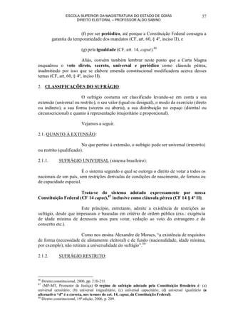 ESCOLA SUPERIOR DA MAGISTRATURA DO ESTADO DE GOIÁS
DIREITO ELEITORAL – PROFESSOR ALDO SABINO
37
(f) por ser periódico, até porque a Constituição Federal consagra a
garantia da temporariedade dos mandatos (CF, art. 60, § 4º, inciso II), e
(g) pela igualdade (CF, art. 14, caput).86
Aliás, convém também lembrar neste ponto que a Carta Magna
enquadrou o voto direto, secreto, universal e periódico como cláusula pétrea,
inadmitindo por isso que se elabore emenda constitucional modificadora acerca desses
temas (CF, art. 60, § 4º, inciso II).
2. CLASSIFICAÇÕES DO SUFRÁGIO:
O sufrágio costuma ser classificado levando-se em conta a sua
extensão (universal ou restrito), o seu valor (igual ou desigual), o modo de exercício (direto
ou indireto), a sua forma (secreta ou aberta), a sua distribuição no espaço (distrital ou
circunscricional) e quanto à representação (majoritário e proporcional).
Vejamos a seguir.
2.1. QUANTO À EXTENSÃO:
No que pertine à extensão, o sufrágio pode ser universal (irrestrito)
ou restrito (qualificado).
2.1.1. SUFRÁGIO UNIVERSAL (sistema brasileiro):
É o sistema segundo o qual se outorga o direito de votar a todos os
nacionais de um país, sem restrições derivadas de condições de nascimento, de fortuna ou
de capacidade especial.
Trata-se do sistema adotado expressamente por nossa
Constituição Federal (CF 14 caput),87
inclusive como cláusula pétrea (CF 14 § 4º II).
Este princípio, entretanto, admite a existência de restrições ao
sufrágio, desde que impessoais e baseadas em critério de ordem pública (exs.: exigência
de idade mínima de dezesseis anos para votar, vedação ao voto do estrangeiro e do
conscrito etc.).
Como nos ensina Alexandre de Moraes, “a existência de requisitos
de forma (necessidade de alistamento eleitoral) e de fundo (nacionalidade, idade mínima,
por exemplo), não retiram a universalidade do sufrágio”.88
2.1.2. SUFRÁGIO RESTRITO:
86
Direito constitucional, 2006, pp. 210-211.
87
(MP-MT, Promotor de Justiça) O regime de sufrágio adotado pela Constituição Brasileira é: (a)
universal censitário; (b) universal inigualitário, (c) universal capacitário; (d) universal igualitário (a
alternativa “d” é a correta, nos termos do art. 14, caput, da Constituição Federal).
88
Direito constitucional, 19ª edição, 2006, p. 209.
 