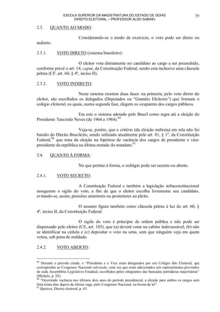 ESCOLA SUPERIOR DA MAGISTRATURA DO ESTADO DE GOIÁS
DIREITO ELEITORAL – PROFESSOR ALDO SABINO
39
2.3. QUANTO AO MODO:
Considerando-se o modo de exercício, o voto pode ser direto ou
indireto.
2.3.1. VOTO DIRETO (sistema brasileiro):
O eleitor vota diretamente no candidato ao cargo a ser preenchido,
conforme prevê o art. 14, caput, da Constituição Federal, sendo esta inclusive uma cláusula
pétrea (CF, art. 60, § 4º, inciso II).
2.3.2. VOTO INDIRETO:
Neste sistema existem duas fases: na primeira, pelo voto direto do
eleitor, são escolhidos os delegados (Deputados ou “Grandes Eleitores”) que formam o
colégio eleitoral, os quais, numa segunda fase, elegem os ocupantes dos cargos públicos.
Era este o sistema adotado pelo Brasil como regra até a eleição do
Presidente Tancredo Neves (de 1964 a 1984).89
Veja-se, porém, que o critério (da eleição indireta) em tela não foi
banido do Direito Brasileiro, sendo utilizado atualmente pelo art. 81, § 1o
, da Constituição
Federal,90
que trata da eleição na hipótese de vacância dos cargos de presidente e vice-
presidente da república na última metade do mandato.91
2.4. QUANTO À FORMA:
No que pertine à forma, o sufrágio pode ser secreto ou aberto.
2.4.1. VOTO SECRETO:
A Constituição Federal e também a legislação infraconstitucional
asseguram o sigilo do voto, a fim de que o eleitor escolha livremente seu candidato,
evitando-se, assim, pressões anteriores ou posteriores ao pleito.
O assunto figura também como cláusula pétrea à luz do art. 60, §
4º, inciso II, da Constituição Federal.
O sigilo do voto é princípio de ordem pública e não pode ser
dispensado pelo eleitor (CE, art. 103), que (a) deverá votar na cabine indevassável, (b) não
se identificar na cédula e (c) depositar o voto na urna, sem que ninguém veja em quem
votou, sob pena de nulidade.
2.4.2. VOTO ABERTO:
89
Durante o período citado, o “Presidente e o Vice eram designados por um Colégio dito Eleitoral, que
correspondia ao Congresso Nacional reforçado, uma vez que eram adicionados seis representantes provindos
de cada Assembléia Legislativa Estadual, escolhidos pelos integrantes das bancadas partidárias majoritárias”
(Michels, p. 28).
90
“Ocorrendo vacância nos últimos dois anos do período presidencial, a eleição para ambos os cargos será
feita trinta dias depois da última vaga, pelo Congresso Nacional, na forma da lei”.
91
Queiroz, Direito eleitoral, p. 43.
 