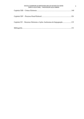ESCOLA SUPERIOR DA MAGISTRATURA DO ESTADO DE GOIÁS
DIREITO ELEITORAL – PROFESSOR ALDO SABINO
4
Capítulo XIII – Crimes Eleitorais..................................................................................140
Capítulo XIV – Processo Penal Eleitoral......................................................................126
Capítulo XV – Recursos Eleitorais e Ações Autônomas de Impugnação.....................135
Bibliografia....................................................................................................................151
 