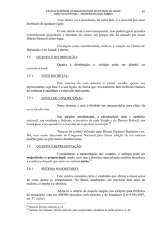 ESCOLA SUPERIOR DA MAGISTRATURA DO ESTADO DE GOIÁS
DIREITO ELEITORAL – PROFESSOR ALDO SABINO
40
Voto aberto, ou a descoberto, de outro lado, é o exercido por meio
destituído de qualquer sigilo.
O voto aberto seria o mais transparente, mas poderia gerar pressões
extremamente prejudiciais à liberdade do eleitor, daí porque não foi adotado por nosso
Direito Eleitoral como regra.
Em alguns casos constitucionais, todavia, a votação na Câmara de
Deputados e no Senado é aberta.
2.5. QUANTO À DISTRIBUIÇÃO:
Quanto à distribuição, o sufrágio pode ser distrital ou
circunscricional.
2.5.1. VOTO DISTRITAL:
Pelo sistema do voto distrital, o eleitor escolhe apenas um
representante, cuja base é a sua região, de forma que, teoricamente, terá melhores chances
de conhecer o candidato e votar com mais acerto.
2.5.2. VOTO CIRCUNSCRICIONAL:
Neste sistema, o país é dividido em circunscrições para efeito de
exercício do voto.
Nas eleições presidenciais, a circunscrição seria o território
nacional; nas estaduais e federais, o território de cada Estado e do Distrito Federal; nas
municipais, corresponderia à extensão do respectivo município.92
Trata-se do critério utilizado pelo Direito Eleitoral Brasileiro (art.
86), mas existe discussão no Congresso Nacional para futura adoção de um sistema
distrital puro ou pelo menos distrital misto.
2.6. QUANTO À REPRESENTAÇÃO:
Considerando a representação dos votantes, o sufrágio pode ser
majoritário ou proporcional, sendo certo que a doutrina especializada também reconhece
a existência daquilo que seria um sistema misto.93
2.6.1. SISTEMA MAJORITÁRIO:
Este sistema considera eleito o candidato que obtiver a maior soma
de votos dentre os competidores. No Brasil, atualmente, são previstos dois tipos de
maioria, a simples e a absoluta.
Adota-se o critério da maioria simples nas eleições para Prefeitos
de municípios com até 200.000 (duzentos mil) eleitores e de Senadores (Lei 9.504/1997,
art. 3o
, caput).
92
Queiroz, Direito eleitoral, p. 45.
93
Santana, Jair Eduardo. Direito eleitoral: para compreender a dinâmica do poder político, p. 44.
 