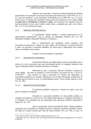 ESCOLA SUPERIOR DA MAGISTRATURA DO ESTADO DE GOIÁS
DIREITO ELEITORAL – PROFESSOR ALDO SABINO
41
Adota-se, por outro lado, o sistema da maioria absoluta nas eleições
para Prefeitos de municípios com mais de duzentos mil eleitores (Lei 9.504/1997, art. 3o
, §
2o
), para Governadores, e para Presidente da República (Lei 9.504/1997, art. 2o
, caput).
Nestes casos, se nenhum dos candidatos alcançar mais da metade dos votos válidos, entre
os quais não se consideram os brancos e nulos, será necessário um segundo turno, do
qual participarão os dois mais votados, sendo eleito o candidato que mais votos obtiver
(art. 2o
, § 1o
, da Lei Eleitoral citada).
2.6.2. SISTEMA PROPORCIONAL:
A Constituição Federal acolheu o sistema proporcional ou da
representação proporcional94
para as eleições de Deputados Federais (CF, art. 45),
Deputados Estaduais, Deputados Distritais e Vereadores.
Para o conhecimento dos candidatos eleitos, portanto, será
necessário (a) determinar o número de votos válidos, (b) estabelecer o quociente eleitoral
e, após, (c) encontrar o quociente partidário, de forma que os diplomados nem sempre
serão os candidatos mais votados.
Vejamos com mais detalhes as operações.
2.6.2.1. QUOCIENTE ELEITORAL:
O quociente eleitoral, em rápidas linhas, pode ser entendido como o
número de votos necessários para que determinado partido ou coligação preencha uma
vaga de Deputado Federal, Estadual, Distrital ou Vereador.
Determina-se, pois, o quociente eleitoral, dividindo o número de
votos válidos – não mais se somando os votos em branco, nos termos do art. 5o
da Lei n.
9.504/199795
– pelo número de vagas a preencher na Câmara dos Deputados, na
Assembléia Legislativa (ou Câmara Legislativa), ou na Câmara Municipal, desprezando-se
a fração igual ou inferior a meio, ou arredondando-se para 1 (um) a fração superior a meio
(CE, art. 106).
2.6.2.2. QUOCIENTE PARTIDÁRIO:
O quociente partidário representa o número de vagas a que terá
direito o partido ou coligação.
Encontra-se o quociente partidário de cada partido político ou
coligação, dividindo-se o número de votos obtidos pela legenda ou coligação (incluindo-se
os conferidos aos candidatos por ele registrados) pelo quociente eleitoral, desprezada a
fração (CE, art. 107).
Após essa operação, estarão naturalmente eleitos “tantos candidatos
registrados por um partido ou coligação quantos o respectivo quociente partidário indicar,
na ordem da votação nominal que cada um tenha recebido” (CE, art. 108), ou seja, “os
94
José Afonso da Silva, Curso de direito constitucional positivo, p. 372.
95
Ressalte-se que o art. 106, par. único, do Código Eleitoral foi expressamente revogado pelo art. 107 da Lei
9.504/1997.
 