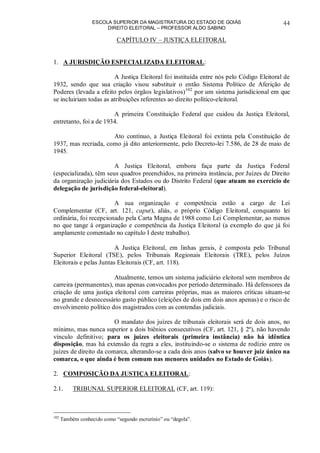 ESCOLA SUPERIOR DA MAGISTRATURA DO ESTADO DE GOIÁS
DIREITO ELEITORAL – PROFESSOR ALDO SABINO
44
CAPÍTULO IV – JUSTIÇA ELEITORAL
1. A JURISDIÇÃO ESPECIALIZADA ELEITORAL:
A Justiça Eleitoral foi instituída entre nós pelo Código Eleitoral de
1932, sendo que sua criação visou substituir o então Sistema Político de Aferição de
Poderes (levada a efeito pelos órgãos legislativos)102
por um sistema jurisdicional em que
se incluiriam todas as atribuições referentes ao direito político-eleitoral.
A primeira Constituição Federal que cuidou da Justiça Eleitoral,
entretanto, foi a de 1934.
Ato contínuo, a Justiça Eleitoral foi extinta pela Constituição de
1937, mas recriada, como já dito anteriormente, pelo Decreto-lei 7.586, de 28 de maio de
1945.
A Justiça Eleitoral, embora faça parte da Justiça Federal
(especializada), têm seus quadros preenchidos, na primeira instância, por Juízes de Direito
da organização judiciária dos Estados ou do Distrito Federal (que atuam no exercício de
delegação de jurisdição federal-eleitoral).
A sua organização e competência estão a cargo de Lei
Complementar (CF, art. 121, caput), aliás, o próprio Código Eleitoral, conquanto lei
ordinária, foi recepcionado pela Carta Magna de 1988 como Lei Complementar, ao menos
no que tange à organização e competência da Justiça Eleitoral (a exemplo do que já foi
amplamente comentado no capítulo I deste trabalho).
A Justiça Eleitoral, em linhas gerais, é composta pelo Tribunal
Superior Eleitoral (TSE), pelos Tribunais Regionais Eleitorais (TRE), pelos Juízos
Eleitorais e pelas Juntas Eleitorais (CF, art. 118).
Atualmente, temos um sistema judiciário eleitoral sem membros de
carreira (permanentes), mas apenas convocados por período determinado. Há defensores da
criação de uma justiça eleitoral com carreiras próprias, mas as maiores críticas situam-se
no grande e desnecessário gasto público (eleições de dois em dois anos apenas) e o risco de
envolvimento político dos magistrados com as contendas judiciais.
O mandato dos juízes de tribunais eleitorais será de dois anos, no
mínimo, mas nunca superior a dois biênios consecutivos (CF, art. 121, § 2º), não havendo
vínculo definitivo; para os juízes eleitorais (primeira instância) não há idêntica
disposição, mas há extensão da regra a eles, instituindo-se o sistema de rodízio entre os
juízes de direito da comarca, alterando-se a cada dois anos (salvo se houver juiz único na
comarca, o que ainda é bem comum nas menores unidades no Estado de Goiás).
2. COMPOSIÇÃO DA JUSTIÇA ELEITORAL:
2.1. TRIBUNAL SUPERIOR ELEITORAL (CF, art. 119):
102
Também conhecido como “segundo escrutínio” ou “degola”.
 