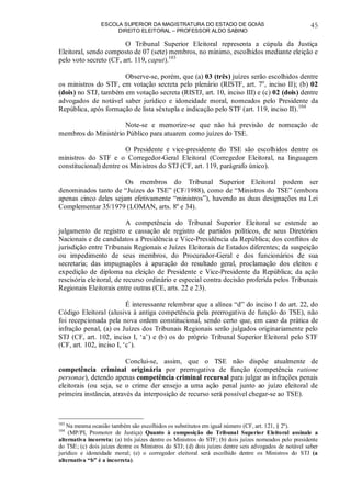 ESCOLA SUPERIOR DA MAGISTRATURA DO ESTADO DE GOIÁS
DIREITO ELEITORAL – PROFESSOR ALDO SABINO
45
O Tribunal Superior Eleitoral representa a cúpula da Justiça
Eleitoral, sendo composto de 07 (sete) membros, no mínimo, escolhidos mediante eleição e
pelo voto secreto (CF, art. 119, caput).103
Observe-se, porém, que (a) 03 (três) juízes serão escolhidos dentre
os ministros do STF, em votação secreta pelo plenário (RISTF, art. 7o
, inciso II); (b) 02
(dois) no STJ, também em votação secreta (RISTJ, art. 10, inciso III) e (c) 02 (dois) dentre
advogados de notável saber jurídico e idoneidade moral, nomeados pelo Presidente da
República, após formação de lista sêxtupla e indicação pelo STF (art. 119, inciso II).104
Note-se e memorize-se que não há previsão de nomeação de
membros do Ministério Público para atuarem como juízes do TSE.
O Presidente e vice-presidente do TSE são escolhidos dentre os
ministros do STF e o Corregedor-Geral Eleitoral (Corregedor Eleitoral, na linguagem
constitucional) dentre os Ministros do STJ (CF, art. 119, parágrafo único).
Os membros do Tribunal Superior Eleitoral podem ser
denominados tanto de “Juízes do TSE” (CF/1988), como de “Ministros do TSE” (embora
apenas cinco deles sejam efetivamente “ministros”), havendo as duas designações na Lei
Complementar 35/1979 (LOMAN, arts. 8º e 34).
A competência do Tribunal Superior Eleitoral se estende ao
julgamento de registro e cassação de registro de partidos políticos, de seus Diretórios
Nacionais e de candidatos a Presidência e Vice-Presidência da República; dos conflitos de
jurisdição entre Tribunais Regionais e Juízes Eleitorais de Estados diferentes; da suspeição
ou impedimento de seus membros, do Procurador-Geral e dos funcionários de sua
secretaria; das impugnações à apuração do resultado geral, proclamação dos eleitos e
expedição de diploma na eleição de Presidente e Vice-Presidente da República; da ação
rescisória eleitoral, de recurso ordinário e especial contra decisão proferida pelos Tribunais
Regionais Eleitorais entre outras (CE, arts. 22 e 23).
É interessante relembrar que a alínea “d” do inciso I do art. 22, do
Código Eleitoral (alusiva à antiga competência pela prerrogativa de função do TSE), não
foi recepcionada pela nova ordem constitucional, sendo certo que, em caso da prática de
infração penal, (a) os Juízes dos Tribunais Regionais serão julgados originariamente pelo
STJ (CF, art. 102, inciso I, ‘a’) e (b) os do próprio Tribunal Superior Eleitoral pelo STF
(CF, art. 102, inciso I, ‘c’).
Conclui-se, assim, que o TSE não dispõe atualmente de
competência criminal originária por prerrogativa de função (competência ratione
personae), detendo apenas competência criminal recursal para julgar as infrações penais
eleitorais (ou seja, se o crime der ensejo a uma ação penal junto ao juízo eleitoral de
primeira instância, através da interposição de recurso será possível chegar-se ao TSE).
103
Na mesma ocasião também são escolhidos os substitutos em igual número (CF, art. 121, § 2º).
104
(MP/PI, Promotor de Justiça) Quanto à composição do Tribunal Superior Eleitoral assinale a
alternativa incorreta: (a) três juízes dentre os Ministros do STF; (b) dois juízes nomeados pelo presidente
do TSE; (c) dois juízes dentre os Ministros do STJ; (d) dois juízes dentre seis advogados de notável saber
jurídico e idoneidade moral; (e) o corregedor eleitoral será escolhido dentre os Ministros do STJ (a
alternativa “b” é a incorreta).
 