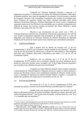 ESCOLA SUPERIOR DA MAGISTRATURA DO ESTADO DE GOIÁS
DIREITO ELEITORAL – PROFESSOR ALDO SABINO
47
Competirá aos Tribunais Regionais Eleitorais o processo e o
julgamento do registro e o cancelamento do registro dos Diretórios Estaduais e Municipais
de partidos políticos, bem como de candidatos a Governador, Vice-Governador e membro
do Congresso Nacional e das Assembléias Legislativas; dos conflitos de jurisdição entre
Juízes Eleitorais do respectivo Estado; dos crimes eleitorais praticados pelos Juízes
Eleitorais, Promotores Eleitorais e Prefeitos Municipais; do habeas corpus e mandado de
segurança contra ato do Juiz Eleitoral e das autoridades que se sujeitem a julgamento pelo
Tribunal de Justiça; dos recursos oriundos de decisões dos Juízes Eleitorais e Juntas
Eleitorais entre outros (CE, arts. 29 e 30).
Observe-se que diversamente do que ocorre com o TSE, os
Tribunais Regionais Eleitorais tem competência criminal para julgar pessoas em razão de
suas funções (competência originária pela prerrogativa de função), como é o caso do
julgamento Juiz Eleitoral, do Promotor Eleitoral, do Prefeito Municipal, do Deputado
Estadual e do Secretário de Estado, pelos crimes eleitorais que eventualmente praticarem.
2.3. JUÍZES ELEITORAIS:
Será o próprio Juiz de Direito da Comarca (art. 11 da Lei
Complementar n. 35/1979) que acumulará a função também de Juiz Eleitoral.110
Havendo
mais de um Juiz de Direito na comarca que o número de zona eleitoral, o TRE designará
qual deles será o Eleitoral, observando a alternância a que alude o § 2o
, do art. 121, da
Constituição Federal.
Saliente-se, por ser relevante, que o § 2o
do art. 22 da Lei
Complementar 35/1979 acabou com as restrições impostas aos juízes substitutos para a
prática de vários atos, ficando, assim, revogado o art. 32 do Código Eleitoral, dispositivo
que se proibia o juiz substituto de atuar como Juiz Eleitoral.111
Competirá aos Juízes Eleitorais cumprir e fazer cumprir as decisões
e determinações do Tribunal Superior e Regional; processar e julgar os crimes eleitorais e
comuns que lhe forem conexos, salvo competência originária de tribunais; decidir habeas
corpus e mandado de segurança em matéria eleitoral; ordenar o registro e a cassação do
registro dos candidatos aos cargos eletivos municipais etc (CE, art. 35).
2.4. JUNTAS ELEITORAIS:
Nos termos do § 2o
, art. 11, da Lei Complementar 35/1979, para
apuração das eleições, constituir-se-ão Juntas Eleitorais, presididas pelo Juiz Eleitoral.
Aludida junta será composta pelo próprio Juiz Eleitoral e por 02
(dois) ou 04 (quatro) eleitores de notória idoneidade, indicados por aquele, aprovados pelo
Tribunal Regional eleitoral112
(até 60 dias antes da eleição, conforme prescreve o art. 36, §
1º
) e nomeados pelo seu presidente.113
110
Como se observa, não há propriamente um cargo de Juiz Eleitoral, mas apenas uma função que é exercida,
geralmente, pelo próprio Juiz de Direito da Comarca (Queiroz, Direito eleitoral, p. 34).
111
Nesse sentido: Queiroz, Direito eleitoral, p. 34.
112
(Magistratura-GO, 1998) Assinale a única alternativa correta: (a) O Juiz eleitoral pode votar em
qualquer seção eleitoral do país; (b) Junto ao TRE, a representação de partido político é feita pelo delegado;
(c) Os membros das juntas eleitorais são nomeados pelo TRE; (d) A denúncia por fato previsto como crime
 