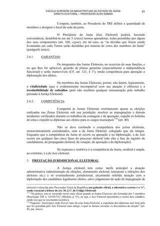 ESCOLA SUPERIOR DA MAGISTRATURA DO ESTADO DE GOIÁS
DIREITO ELEITORAL – PROFESSOR ALDO SABINO
48
Compete, também, ao Presidente do TRE definir a quantidade de
membros e designar o local da sede da junta.
O Presidente da Junta (Juiz Eleitoral) poderá, havendo
conveniência, desdobrá-la em até 5 (cinco) turmas apuradoras, todas presididas por algum
dos seus componentes (art. 160, caput); em tal caso, as “as dúvidas que forem sendo
levantadas em cada Turma serão decididas por maioria de votos dos membros da Junta”
(parágrafo único).
2.4.1. GARANTIAS:
Os integrantes das Juntas Eleitorais, no exercício de suas funções, e
no que lhes for aplicável, gozarão de plenas garantias (especialmente a independência
funcional) e serão inamovíveis (CF, art. 121, § 1o
), tendo competência para apuração e
diplomação dos eleitos.
Os membros das Juntas Eleitorais, porém, não detém, logicamente,
a vitaliciedade (que é evidentemente incompatível com sua atuação é efêmera) e a
irredutibilidade de subsídios (pois não recebem qualquer remuneração pelo trabalho
prestado à Justiça Eleitoral).
2.4.2. COMPETÊNCIA:
Competirá às Juntas Eleitorais restritamente apurar as eleições
realizadas nas Zonas Eleitorais sob sua jurisdição; resolver as impugnações e demais
incidentes verificados durante os trabalhos da contagem e da apuração; expedir os boletins
de urna e expedir os diplomas aos eleitos para os cargos municipais114
(art. 40).
Não se deve confundir a competência dos juízes eleitorais,
monocraticamente considerados, com a da Junta Eleitoral, colegiado que ele integra.
Enquanto que a competência da Junta só ocorre na apuração e na diplomação, a do Juiz
ocorre em qualquer das cinco fases do processo eleitoral (são elas a fase de registro de
candidaturas, de propaganda eleitoral, de votação, de apuração e de diplomação).
Só expressa e restritiva é a competência da Junta; residual e ampla,
ao contrário, é a do Juiz eleitoral.
3. PRESTAÇÃO JURISDICIONAL ELEITORAL:
A Justiça eleitoral tem como tarefa principal a atuação
administrativa (administração de eleições, alistamento eleitoral, transporte e refeições dos
eleitores etc.) e só eventualmente jurisdicional, encerrando referida atuação com a
diplomação dos candidatos legalmente eleitos, salvo julgamento de ação de impugnação de
eleitoral é oferecida pelo Procurador Geral da República (no gabarito oficial, a alternativa correta é a “c”,
sendo essencial a leitura do art. 36, § 1º, do Código Eleitoral).
113
“Na prática, tem-se mostrado muito mais eficaz quando as Juntas Eleitorais são formadas por 3 membros
(Resolução TSE n. 10.038/76)” (Michels, p. 53), ou seja, o Juiz Eleitoral (presidente) e outros dois cidadãos,
sendo isso que se recomenda na prática.
114
Naqueles “municípios onde houver mais de uma Junta Eleitoral, a expedição dos diplomas será feita pela
que for presidida pelo Juiz Eleitoral mais antigo, à qual as demais enviarão os documentos da eleição” (art.
40, par. único).
 