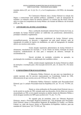 ESCOLA SUPERIOR DA MAGISTRATURA DO ESTADO DE GOIÁS
DIREITO ELEITORAL – PROFESSOR ALDO SABINO
49
mandato eletivo (CF, art. 14, §§ 10 e 11, e Lei Complementar n. 64/1990) e de demandas
penais.
No Contencioso Eleitoral, atua a Justiça Eleitoral na solução dos
litígios e controvérsias entre partidos políticos, candidatos, a ação de impugnação de
mandato e as infrações crimes de natureza eleitoral e os comuns que lhe forem conexas,
salvo os crimes de competência da Justiça Militar e do Juizado da Infância e da Juventude
(CPP, art. 79).
4. ATIVIDADES DA JUSTIÇA ELEITORAL:
Para o conhecido doutrinador eleitoral Elcias Ferreira da Costa, as
atividades da Justiça Eleitoral podem ser subdividas em jurisdicional, administrativa,
jurisdição voluntária e regulamentar.
Atuação tipicamente jurisdicional da Justiça Eleitoral ocorre,
exemplificativamente, no processo e julgamento em ação penal eleitoral, ação de
impugnação de pedido de registro de candidatura, em ação de impugnação de mandato
eletivo, nos recursos entre outros.
Existe atuação meramente administrativa da Justiça Eleitoral no
alistamento, transferência de inscrição; 2ª
via de Títulos de Eleitor; formação de mesas
receptoras; estabelecimento de rotas para o transporte de eleitores; instrução de
escrutinadores etc.
Haverá atividade de jurisdição voluntária na apuração, na
proclamação dos resultados e na diplomação dos candidatos eleitos.
Enfim, existirá atuação regulamentar da Justiça Eleitoral na edição
de instruções e resoluções para a fiel execução da lei (CE, arts. 23, inciso IX e 30, inciso
XVII).
5. O MINISTÉRIO PÚBLICO ELEITORAL:
O Ministério Público Eleitoral, em que pese sua importância no
cenário nacional, não foi previsto expressamente na Constituição Federal de 1988,
diferentemente do que ocorreu com as de 1934 (art. 98) e 1946 (art. 125)
O Ministério Público Eleitoral é chefiado pelo Procurador-Geral
Eleitoral, que é o próprio Procurador-Geral da República (CE, art. 18 e LC 75/1993, art.
73).
Dentre as várias atribuições do Procurador-Geral Eleitoral cita-se a
(a) de assistir às sessões do TSE, tomando parte nas discussões, (b) de oficiar nos recursos
encaminhados ao TSE, (c) de expedir instruções no âmbito interno do Ministério Público e
(d) de designar membros do MPU para auxiliá-lo (LC 75, arts. 73 a 75).
No segundo grau de jurisdição, junto aos Tribunais Regionais
Eleitorais, atuará o Procurador Regional Eleitoral que “será designado pelo Procurador-
Geral Eleitoral, dentre os Procuradores Regionais da República no Estado e no Distrito
Federal, ou, onde não houver, dentre os Procuradores da República vitalícios, para um
mandato de 2 (dois) anos” (LC 75/1993, art. 76).
 