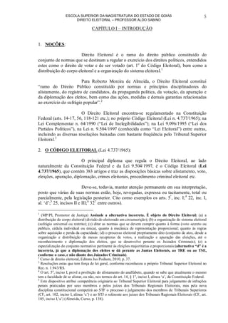 ESCOLA SUPERIOR DA MAGISTRATURA DO ESTADO DE GOIÁS
DIREITO ELEITORAL – PROFESSOR ALDO SABINO
5
CAPÍTULO I – INTRODUÇÃO
1. NOÇÕES:
Direito Eleitoral é o ramo do direito público constituído do
conjunto de normas que se destinam a regular o exercício dos direitos políticos, entendidos
estes como o direito de votar e de ser votado (art. 1o
do Código Eleitoral), bem como a
distribuição do corpo eleitoral e a organização do sistema eleitoral.1
Para Roberto Moreira de Almeida, o Direito Eleitoral constitui
“ramo do Direito Público constituído por normas e princípios disciplinadores do
alistamento, do registro de candidatos, da propaganda política, da votação, da apuração e
da diplomação dos eleitos, bem como das ações, medidas e demais garantias relacionadas
ao exercício do sufrágio popular”.2
O Direito Eleitoral encontra-se regulamentado na Constituição
Federal (arts. 14-17, 56, 118-121 etc.); no próprio Código Eleitoral (Lei n. 4.737/1965); na
Lei Complementar n. 64/1990 (“Lei de Inelegibilidades”); na Lei 9.096/1995 (“Lei dos
Partidos Políticos”), na Lei n. 9.504/1997 (conhecida como “Lei Eleitoral”) entre outras,
incluindo as diversas resoluções baixadas com bastante freqüência pelo Tribunal Superior
Eleitoral.3
2. O CÓDIGO ELEITORAL (Lei 4.737/1965):
O principal diploma que regula o Direito Eleitoral, ao lado
naturalmente da Constituição Federal e da Lei 9.504/1997, é o Código Eleitoral (Lei
4.737/1965), que contém 383 artigos e traz as disposições básicas sobre alistamento, voto,
eleições, apuração, diplomação, crimes eleitorais, procedimento criminal eleitoral etc.
Deve-se, todavia, manter atenção permanente em sua interpretação,
posto que várias de suas normas estão, hoje, revogadas, expressa ou tacitamente, total ou
parcialmente, pela legislação posterior. Cito como exemplos os arts. 5º
, inc. I;4
22, inc. I,
al. ‘d’;5
25, incisos II e III;6
327
entre outros).
1
(MP/PI, Promotor de Justiça) Assinale a alternativa incorreta. É objeto do Direito Eleitoral: (a) a
distribuição do corpo eleitoral (divisão do eleitorado em circunscrição); (b) a organização do sistema eleitoral
(sufrágio universal ou restrito); (c) ditar as normas que se devem cumprir quanto à forma (voto secreto ou
público, cédula individual ou única), quanto à mecânica de representação proporcional; quanto às regras
sobre aquisição e perda da capacidade; (d) o processo eleitoral propriamente dito (conjunto de atos, desde a
organização e distribuição de mesas receptoras de votos, a realização e apuração das eleições, até o
reconhecimento e diplomação dos eleitos, que se desenvolve perante os Juizados Criminais); (e) a
especialização do conjunto normativo pertinente às eleições majoritárias e proporcionais (alternativa “d” é a
incorreta, já que a diplomação dos eleitos se dá perante as Juntas Eleitorais, ao TRE ou ao TSE,
conforme o caso, e não diante dos Juizados Criminais).
2
Curso de direito eleitoral, Editora Jus Podium, 2010, p. 37.
3
Resoluções estas que tem força de lei geral, conforme reconheceu o próprio Tribunal Superior Eleitoral no
Rec. n. 1.943/RS.
4
O art. 5o
, inciso I, prevê a proibição do alistamento do analfabeto, quando se sabe que atualmente o mesmo
tem a faculdade de se alistar, ou não, nos termos do art. 14, § 1o
, inciso I, alínea ‘a’, da Constituição Federal.
5
Este dispositivo atribui competência originária ao Tribunal Superior Eleitoral para julgamento de infrações
penais praticadas por seus membros e pelos juízes dos Tribunais Regionais Eleitorais, mas pela nova
disciplina constitucional competirá ao STF o processo e julgamento dos membros de Tribunais Superiores
(CF, art. 102, inciso I, alínea ‘c’) e ao STJ o referente aos juízes dos Tribunais Regionais Eleitorais (CF, art.
105, inciso I,’a’) (Almeida, Curso, p. 138).
 