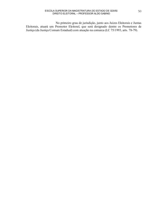 ESCOLA SUPERIOR DA MAGISTRATURA DO ESTADO DE GOIÁS
DIREITO ELEITORAL – PROFESSOR ALDO SABINO
50
No primeiro grau de jurisdição, junto aos Juízes Eleitorais e Juntas
Eleitorais, atuará um Promotor Eleitoral, que será designado dentre os Promotores de
Justiça (da Justiça Comum Estadual) com atuação na comarca (LC 75/1993, arts. 78-79).
 