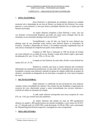ESCOLA SUPERIOR DA MAGISTRATURA DO ESTADO DE GOIÁS
DIREITO ELEITORAL – PROFESSOR ALDO SABINO
51
CAPÍTULO V – ORGANIZAÇÃO DO ELEITORADO
1. ZONA ELEITORAL:
Zona Eleitoral é a delimitação da jurisdição eleitoral em unidade
territorial sob a titularidade de um Juiz de Direito, na função de Juiz Eleitoral. Em outras
palavras, a zona eleitoral é a área que limita a jurisdição eleitoral com as seções que nela
ficarem encravadas.
As seções eleitorais compõem a Zona Eleitoral, e estas, “por sua
vez, formam a Circunscrição Regional, que pode, em certos casos, abranger mais de um
município ou um município abranger mais de uma Zona”.115
Exemplificando o que foi dito, em Goiás há zona eleitoral que
abrange mais de um município (uma mesma zona eleitoral abarca os municípios de
Formoso, Trombas e Montividiu do Norte), e há também município englobando mais de
uma zona (o município de Anápolis tem quatro zonas eleitorais).
Compete ao TRE fazer a indicação ao TSE da divisão do Estado
em zonas eleitorais ou a criação de novas, ficando a cargo deste último órgão a aprovação
da indicação (CE, arts. 23, inc. VIII, c/c 30, inc. IX).
Compete ao Juiz Eleitoral, de outro lado, dividir a zona eleitoral em
seções (CE, art. 35, X).
Saliente-se, contudo, que essas as seções eleitorais não constituem
delimitação da competência jurisdicional, vez que estão sob a competência do mesmo juízo
(compõem a mesma zona eleitoral), tratando-se apenas de simples subdivisão de grupos de
eleitores, constituído na designação de um local para a recepção de votos (mesa receptora
de votos).
2. SEÇÃO ELEITORAL:
Seção eleitoral é a subdivisão da área territorial da zona eleitoral,
visando a maior comodidade dos eleitores. Sua criação tem por finalidade a organização do
exercício do voto, objetivando sempre a maior racionalização dos serviços eleitorais e
conforto do eleitor no momento da votação.
A cada seção eleitoral corresponde uma mesa receptora de votos
(CE, art. 119), que conterá uma urna eletrônica.
As seções eleitorais não podem ter mais de 500 (quinhentos)
eleitores na capital e 400 (quatrocentos) nas demais localidades e nem menos de 50 (CE,
art. 117 alterado pela Lei 6.992/1982 e pela Resolução 14.250 do TSE), salvo autorização
do Tribunal Regional eleitoral respectivo, outorgada em casos excepcionais.
3. MESA RECEPTORA:
115
Michels, Direito eleitoral, p. 35.
 