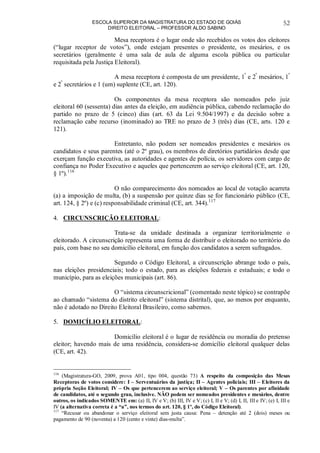 ESCOLA SUPERIOR DA MAGISTRATURA DO ESTADO DE GOIÁS
DIREITO ELEITORAL – PROFESSOR ALDO SABINO
52
Mesa receptora é o lugar onde são recebidos os votos dos eleitores
(“lugar receptor de votos”), onde estejam presentes o presidente, os mesários, e os
secretários (geralmente é uma sala de aula de alguma escola pública ou particular
requisitada pela Justiça Eleitoral).
A mesa receptora é composta de um presidente, 1º
e 2º
mesários, 1º
e 2º
secretários e 1 (um) suplente (CE, art. 120).
Os componentes da mesa receptora são nomeados pelo juiz
eleitoral 60 (sessenta) dias antes da eleição, em audiência pública, cabendo reclamação do
partido no prazo de 5 (cinco) dias (art. 63 da Lei 9.504/1997) e da decisão sobre a
reclamação cabe recurso (inominado) ao TRE no prazo de 3 (três) dias (CE, arts. 120 e
121).
Entretanto, não podem ser nomeados presidentes e mesários os
candidatos e seus parentes (até o 2º grau), os membros de diretórios partidários desde que
exerçam função executiva, as autoridades e agentes de polícia, os servidores com cargo de
confiança no Poder Executivo e aqueles que pertencerem ao serviço eleitoral (CE, art. 120,
§ 1º).116
O não comparecimento dos nomeados ao local de votação acarreta
(a) a imposição de multa, (b) a suspensão por quinze dias se for funcionário público (CE,
art. 124, § 2º) e (c) responsabilidade criminal (CE, art. 344).117
4. CIRCUNSCRIÇÃO ELEITORAL:
Trata-se da unidade destinada a organizar territorialmente o
eleitorado. A circunscrição representa uma forma de distribuir o eleitorado no território do
país, com base no seu domicílio eleitoral, em função dos candidatos a serem sufragados.
Segundo o Código Eleitoral, a circunscrição abrange todo o país,
nas eleições presidenciais; todo o estado, para as eleições federais e estaduais; e todo o
município, para as eleições municipais (art. 86).
O “sistema circunscricional” (comentado neste tópico) se contrapõe
ao chamado “sistema do distrito eleitoral” (sistema distrital), que, ao menos por enquanto,
não é adotado no Direito Eleitoral Brasileiro, como sabemos.
5. DOMICÍLIO ELEITORAL:
Domicílio eleitoral é o lugar de residência ou moradia do pretenso
eleitor; havendo mais de uma residência, considera-se domicílio eleitoral qualquer delas
(CE, art. 42).
116
(Magistratura-GO, 2009, prova A01, tipo 004, questão 73) A respeito da composição das Mesas
Receptoras de votos considere: I – Serventuários da justiça; II – Agentes policiais; III – Eleitores da
própria Seção Eleitoral; IV – Os que pertencerem ao serviço eleitoral; V – Os parentes por afinidade
de candidatos, até o segundo grau, inclusive. NÃO podem ser nomeados presidentes e mesários, dentre
outros, os indicados SOMENTE em: (a) II, IV e V; (b) III, IV e V; (c) I, II e V; (d) I, II, III e IV; (e) I, III e
IV (a alternativa correta é a “a”, nos termos do art. 120, § 1º, do Código Eleitoral).
117
“Recusar ou abandonar o serviço eleitoral sem justa causa: Pena – detenção até 2 (dois) meses ou
pagamento de 90 (noventa) a 120 (cento e vinte) dias-multa”.
 