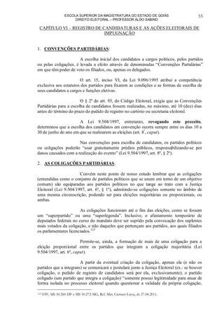 ESCOLA SUPERIOR DA MAGISTRATURA DO ESTADO DE GOIÁS
DIREITO ELEITORAL – PROFESSOR ALDO SABINO
55
CAPÍTULO VI – REGISTRO DE CANDIDATURAS E AS AÇÕES ELEITORAIS DE
IMPUGNAÇÃO
1. CONVENÇÕES PARTIDÁRIAS:
A escolha inicial dos candidatos a cargos políticos, pelos partidos
ou pelas coligações, é levada a efeito através de denominadas “Convenções Partidárias”
em que têm poder de voto os filiados, ou, apenas os delegados.
O art. 15, inciso VI, da Lei 9.096/1995 atribui a competência
exclusiva aos estatutos dos partidos para fixarem as condições e as formas de escolha de
seus candidatos a cargos e funções eletivas.
O § 2º do art. 93, do Código Eleitoral, exigia que as Convenções
Partidárias para a escolha de candidatos fossem realizadas, no máximo, até 10 (dez) dias
antes do término do prazo do pedido de registro no cartório ou secretaria eleitoral.
A Lei 9.504/1997, entretanto, revogando este preceito,
determinou que a escolha dos candidatos em convenção ocorra sempre entre os dias 10 a
30 de junho do ano em que se realizarem as eleições (art. 8º
, caput).
Nas convenções para escolha de candidatos, os partidos políticos
ou coligações poderão “usar gratuitamente prédios públicos, responsabilizando-se por
danos causados com a realização do evento” (Lei 9.504/1997, art. 8º, § 2º).
2. AS COLIGAÇÕES PARTIDÁRIAS:
Convém neste ponto de nosso estudo lembrar que as coligações
(entendidas como o conjunto de partidos políticos que se unem em torno de um objetivo
comum) são equiparadas aos partidos políticos no que tange ao trato com a Justiça
Eleitoral (Lei 9.504/1997, art. 6º, § 1º), admitindo-se coligações somente no âmbito de
uma mesma circunscrição, podendo ser para eleições majoritárias ou proporcionais, ou
ambas.
As coligações funcionam até o fim das eleições, como se fossem
um “superpartido” ou uma “superlegenda”. Inclusive, o afastamento temporário de
deputados federais no curso do mandato deve ser suprido pela convocação dos suplentes
mais votados da coligação, e não daqueles que pertençam aos partidos, aos quais filiados
os parlamentares licenciados.123
Permite-se, ainda, a formação de mais de uma coligação para a
eleição proporcional entre os partidos que integram a coligação majoritária (Lei
9.504/1997, art. 6º, caput).
A partir da eventual criação da coligação, apenas ela (e não os
partidos que a integram) se comunicará e postulará junto a Justiça Eleitoral (ex.: se houver
coligação, o pedido de registro de candidatos será por ela, exclusivamente); o partido
coligado (um partido que integra a coligação) “somente possui legitimidade para atuar de
forma isolada no processo eleitoral quando questionar a validade da própria coligação,
123 STF, MS 30.260-DF e MS 30.272-MG, Rel. Min. Cármen Lúcia, de 27.04.2011.
 