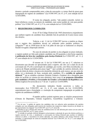 ESCOLA SUPERIOR DA MAGISTRATURA DO ESTADO DE GOIÁS
DIREITO ELEITORAL – PROFESSOR ALDO SABINO
56
durante o período compreendido entre a data da convenção e o termo final do prazo para
impugnação do registro de candidatos” (Lei 9.504/1997, art. 6º, § 4º, com redação da Lei
12.034/2009).
O nome da coligação, porém, “não poderá coincidir, incluir ou
fazer referência a nome ou número de candidato, nem conter pedido de voto para partido
político” (Lei 9.504/1997, art. 6º, § 1º-A, com redação da Lei 12.034/2009).
3. REGISTRO DOS CANDIDATOS:
O art. 87 do Código Eleitoral (de 1965) determinava originalmente
que nenhum registro de candidato fosse admitido fora do período de 6 (seis) meses antes
das eleições.
Todavia, o art. 11 da Lei 9.504/1997 inovou a matéria ao dispor
que o registro dos candidatos deverá ser solicitado pelos partidos políticos ou
coligações124
até as 19:00 horas do dia 5 de julho do ano que se realizarem as eleições,
ficando revogada a disposição anterior.
No caso de omissão do partido ou da coligação no prazo indicado,
o registro poderá ser feito pelo próprio candidato nas 48 (quarenta e oito) horas seguintes
à publicação da lista dos candidatos pela Justiça Eleitoral (Lei 9.504/1997, art. 11, §
4o
, com redação da Lei 12.034/2009).
O mesmo art. 11 da Lei 9.504/1997, em seu § 1o
, relaciona os
documentos que deverão ser apresentados para o registro, são eles: (a) a cópia da ata da
convenção (art. 8º), (b) a autorização do candidato, por escrito, com firma reconhecida, (c)
a prova de filiação partidária pelo prazo legal125
(por certidão do cartório eleitoral), (d) a
cópia do título de eleitor e da prova do domicílio eleitoral de, pelo menos, um ano antes do
pleito, (e) a declaração de bens, assinada pelo candidato, (f) a certidão de quitação
eleitoral,126
(g) as certidões criminais Eleitoral, Federal e Estadual, (h) a fotografia para
efeito de inclusão no sistema da urna eletrônica, bem como (i) as propostas defendidas
pelo candidato a Prefeito, a Governador de Estado e a Presidente da República (esta
última exigência foi acrescida ao § 1º do art. 11 pela Lei 12.034/2009).
Os documentos indicados ficarão acessíveis a todos os
interessados (Lei 9.504/1997, art. 11, § 6º, com redação da Lei 12.034/2009),
especialmente para a formulação e a instrução da competente impugnação ao pedido de
registro de candidatura (AIPRC).
O partido político poderá registrar para as eleições proporcionais
(Câmara de Deputados, Câmara Legislativa, Assembléias Legislativas e Câmaras
124
Em tal caso, “o pedido de registro dos candidatos deve ser subscrito pelos presidentes dos partidos
coligados, por seus delegados, pela maioria dos membros dos respectivos órgãos executivos de direção ou
por representante da coligação” (Lei 9.504/1997, art. 6º, § 3º, inciso II).
125
Relembre-se que a filiação para efeito de candidatura deve ter sido deferida pelo menos um ano antes do
pleito (Lei 9.504/1997, art. 9º, caput, in fine).
126
“A certidão de quitação eleitoral abrangerá exclusivamente a plenitude do gozo dos direitos políticos, o
regular exercício do voto, o atendimento a convocações da Justiça Eleitoral para auxiliar os trabalhos
relativos ao pleito, a inexistência de multas aplicadas, em caráter definitivo, pela Justiça Eleitoral e não
remitidas, e a apresentação de contas de campanha eleitoral” (Lei 9.504/1997, art. 10, § 7º, com redação da
Lei 12.034/2009).
 