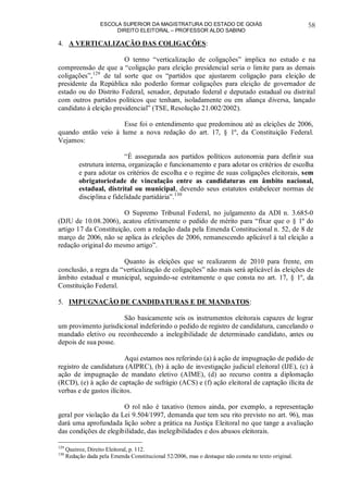 ESCOLA SUPERIOR DA MAGISTRATURA DO ESTADO DE GOIÁS
DIREITO ELEITORAL – PROFESSOR ALDO SABINO
58
4. A VERTICALIZAÇÃO DAS COLIGAÇÕES:
O termo “verticalização de coligações” implica no estudo e na
compreensão de que a “coligação para eleição presidencial seria o limite para as demais
coligações”,129
de tal sorte que os “partidos que ajustarem coligação para eleição de
presidente da República não poderão formar coligações para eleição de governador de
estado ou do Distrito Federal, senador, deputado federal e deputado estadual ou distrital
com outros partidos políticos que tenham, isoladamente ou em aliança diversa, lançado
candidato à eleição presidencial” (TSE, Resolução 21.002/2002).
Esse foi o entendimento que predominou até as eleições de 2006,
quando então veio à lume a nova redação do art. 17, § 1º, da Constituição Federal.
Vejamos:
“É assegurada aos partidos políticos autonomia para definir sua
estrutura interna, organização e funcionamento e para adotar os critérios de escolha
e para adotar os critérios de escolha e o regime de suas coligações eleitorais, sem
obrigatoriedade de vinculação entre as candidaturas em âmbito nacional,
estadual, distrital ou municipal, devendo seus estatutos estabelecer normas de
disciplina e fidelidade partidária”.130
O Supremo Tribunal Federal, no julgamento da ADI n. 3.685-0
(DJU de 10.08.2006), acatou efetivamente o pedido de mérito para “fixar que o § 1º do
artigo 17 da Constituição, com a redação dada pela Emenda Constitucional n. 52, de 8 de
março de 2006, não se aplica às eleições de 2006, remanescendo aplicável à tal eleição a
redação original do mesmo artigo”.
Quanto às eleições que se realizarem de 2010 para frente, em
conclusão, a regra da “verticalização de coligações” não mais será aplicável às eleições de
âmbito estadual e municipal, seguindo-se estritamente o que consta no art. 17, § 1º, da
Constituição Federal.
5. IMPUGNAÇÃO DE CANDIDATURAS E DE MANDATOS:
São basicamente seis os instrumentos eleitorais capazes de lograr
um provimento jurisdicional indeferindo o pedido de registro de candidatura, cancelando o
mandado eletivo ou reconhecendo a inelegibilidade de determinado candidato, antes ou
depois de sua posse.
Aqui estamos nos referindo (a) à ação de impugnação de pedido de
registro de candidatura (AIPRC), (b) à ação de investigação judicial eleitoral (IJE), (c) à
ação de impugnação de mandato eletivo (AIME), (d) ao recurso contra a diplomação
(RCD), (e) à ação de captação de sufrágio (ACS) e (f) ação eleitoral de captação ilícita de
verbas e de gastos ilícitos.
O rol não é taxativo (temos ainda, por exemplo, a representação
geral por violação da Lei 9.504/1997, demanda que tem seu rito previsto no art. 96), mas
dará uma aprofundada lição sobre a prática na Justiça Eleitoral no que tange a avaliação
das condições de elegibilidade, das inelegibilidades e dos abusos eleitorais.
129
Queiroz, Direito Eleitoral, p. 112.
130
Redação dada pela Emenda Constitucional 52/2006, mas o destaque não consta no texto original.
 