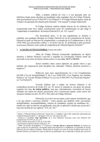 ESCOLA SUPERIOR DA MAGISTRATURA DO ESTADO DE GOIÁS
DIREITO ELEITORAL – PROFESSOR ALDO SABINO
6
Aliás, a própria colheita do voto e a sua apuração pela via
eletrônica (regra quase absoluta na atualidade) estão reguladas fora do Código Eleitoral,
mais precisamente na Lei 9.504/1997 (“Lei Eleitoral”). O Código Eleitoral apenas cuida da
votação e da apuração das eleições pelo chamado “voto manual” (votação tradicional).
O Código Eleitoral, embora editado através de lei ordinária, foi
recepcionado pela nova ordem constitucional como lei complementar no que tange à
“organização e competência” da Justiça Eleitoral (CF, art. 121, caput).8
Em decorrência disso, “a lei que regulamenta as eleições é
ordinária, mas qualquer alteração no Código Eleitoral no rol de competências da Justiça
Eleitoral só pode ser feita por lei complementar, a exemplo da Lei Complementar n. 86, de
14.05.1996, que acrescentou a alínea ‘j’ ao inciso I do art. 22, instituindo a ação rescisória
no processo eleitoral, como sendo de competência do Tribunal Superior Eleitoral”.9
3. A LEGISLAÇÃO ELEITORAL (como um todo):
Além do Código Eleitoral (comentado rapidamente no tópico
anterior), o Direito Eleitoral é previsto e regulado na Constituição Federal, tendo ela
reservado a este ramo do direito, dentre outros, os seus arts. 14-17 e 118-121.
Temos também vários outros diplomas de grande relevo e que
também são responsáveis pela disciplina dos chamados “direitos eleitorais positivos e
negativos”.
Refiro-me aqui mais especificamente (a) à Lei Complementar
64/1990 (“Lei de Inelegibilidades”), (b) à Lei 9.096/1995 (“Lei Orgânica dos Partidos
Políticos” ou “Lei dos Partidos Políticos”) e (c) à Lei 9.504/1997 (“Lei Geral das Eleições”
ou “Lei Eleitoral”).
Convém lembrar que a edição de normas eleitorais é de
competência privativa da União (CF, art. 22, inciso I), tratando-se, em geral, de normas
cogentes (ou seja, de ordem pública), mas que, reiteradamente, necessitam de buscar
subsídios em outras leis penais, processuais civis e processuais penais, como ocorre nas
situações tratadas nos arts. 20, 287 e 364, todos do Código Eleitoral.
Outrossim, já se deve ter em mente, como aspecto introdutório, que
a lei que alterar o processo eleitoral – como aquelas que dispõem sobre convenções,
inelegibilidades, incompatibilidades, número de candidatos, registro de candidatos etc –
entrará em vigor na data de sua publicação, mas não se aplicará à eleição que ocorra até 1
(um) ano da data de sua vigência10
(CF, art. 16).11
6
Alude a “Tribunal Federal de Recursos” (inciso II) e a “cidadãos” (inciso III), expressões substituídas por
“Tribunal Regional Federal” e “advogados” (CF, art. 120, incisos II e III).
7
Refere-se à proibição, hoje inexistente, de o Juiz Substituto funcionar como Juiz Eleitoral (Lei
Complementar 35/1979, art. 22, § 2o
).
8
Nesse sentido: Resolução 14.150, de 23.08.1994.
9
Ary Ferreira de Queiroz, Direito eleitoral, p. 36.
10
(MPF, Procurador da República, 17º Concurso) A lei que alterar o processo eleitoral: (a) entrará em
vigor na data de sua publicação, retroagindo apenas para beneficiar as candidaturas já registradas na Justiça
Eleitoral; (b) terá vigência imediata, valendo para as eleições em curso de forma isonômica para todos os
Partidos Políticos; (c) entrará em vigor na data de sua publicação, não se aplicando à eleição que ocorra até
 