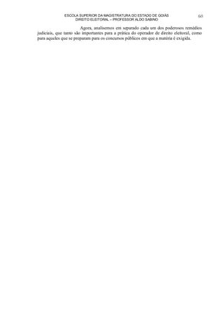 ESCOLA SUPERIOR DA MAGISTRATURA DO ESTADO DE GOIÁS
DIREITO ELEITORAL – PROFESSOR ALDO SABINO
60
Agora, analisemos em separado cada um dos poderosos remédios
judiciais, que tanto são importantes para a prática do operador de direito eleitoral, como
para aqueles que se preparam para os concursos públicos em que a matéria é exigida.
 