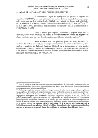ESCOLA SUPERIOR DA MAGISTRATURA DO ESTADO DE GOIÁS
DIREITO ELEITORAL – PROFESSOR ALDO SABINO
61
6. AÇÃO DE IMPUGNAÇÃO DE PEDIDO DE REGISTRO:
A denominada “ação de impugnação de pedido de registro de
candidatura” (AIPRC), que visa justamente (a) indicar defeitos na candidatura de outrem
(não preenchimento de condição de elegibilidade ou existência de alguma inelegibilidade)
ou (b) a existência de violações especificamente indicadas em lei (exs.: arts. 75131
e 77,132
da Lei 9.504/1997), encontra-se regulamentada basicamente na Lei Complementar n.
64/1990 (arts. 3º
a 15).
Tem a mesma por objetivo, conforme o próprio nome está a
enunciar, obter como resultado de mérito o indeferimento de pedido de registro de
algum candidato com base em fatos irregulares ocorridos até a data do registro.133
Deve referida ação ser proposta junto ao Juízo Eleitoral (1ª
instância da Justiça Eleitoral), se o escopo é questionar a candidatura de vereador, vice-
prefeito e prefeito; ao Tribunal Regional Eleitoral, se a impugnação se volta contra
candidatos a deputado estadual, deputado federal, senador, vice-governador e governador;
e ao Tribunal Superior Eleitoral se o ataque é contra a candidatura a presidente ou a vice-
presidente da república (LC 64/1990, art. 2º).
131
Trata da proibição, nos três meses que antecederem as eleições, da contratação, em inaugurações, de
shows artísticos pagos com recursos públicos, conduta que poderá gerar, sem prejuízo da suspensão imediata
do ato, a cassação do registro ou do diploma.
132
Cuida da proibição de qualquer candidato “comparecer, nos 3 (três) meses que precederem o pleito, a
inaugurações de obras públicas”, comportamento que sujeita o infrator à cassação do registro ou do diploma.
133
(Ministério Público do Estado de Goiás, 2004) Assinale a alternativa correta acerca da Ação de
Impugnação de Registro de Candidatura: (a) Deverá ser proposta no prazo de 10 dias, contados da
publicação do pedido de registro do candidato; (b) A legitimidade para a propositura da ação é exclusiva dos
partidos políticos, coligações e candidatos; (c) A sentença que cassa o registro de candidatura é passível de
recurso no prazo de 5 (cinco) dias; (d) Poderá ter como fundamento somente fatos que envolvam o candidato
até a data do registro (no gabarito oficial, a alternativa “d” é a correta; releva observar que a
legitimidade para referida ação é do Ministério Público, dos candidatos, dos partidos e das coligações,
devendo ser proposta no prazo de 5 dias, e não em 10 dias, da publicação do pedido de registro).
 