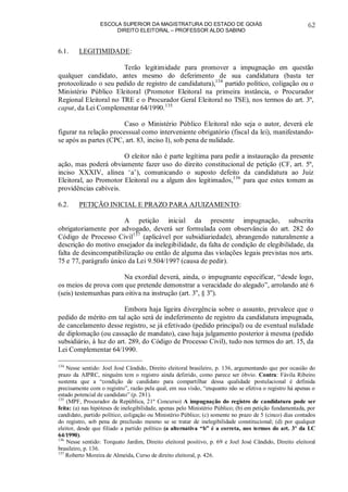 ESCOLA SUPERIOR DA MAGISTRATURA DO ESTADO DE GOIÁS
DIREITO ELEITORAL – PROFESSOR ALDO SABINO
62
6.1. LEGITIMIDADE:
Terão legitimidade para promover a impugnação em questão
qualquer candidato, antes mesmo do deferimento de sua candidatura (basta ter
protocolizado o seu pedido de registro de candidatura),134
partido político, coligação ou o
Ministério Público Eleitoral (Promotor Eleitoral na primeira instância, o Procurador
Regional Eleitoral no TRE e o Procurador Geral Eleitoral no TSE), nos termos do art. 3º,
caput, da Lei Complementar 64/1990.135
Caso o Ministério Público Eleitoral não seja o autor, deverá ele
figurar na relação processual como interveniente obrigatório (fiscal da lei), manifestando-
se após as partes (CPC, art. 83, inciso I), sob pena de nulidade.
O eleitor não é parte legítima para pedir a instauração da presente
ação, mas poderá obviamente fazer uso do direito constitucional de petição (CF, art. 5º,
inciso XXXIV, alínea ‘a’), comunicando o suposto defeito da candidatura ao Juiz
Eleitoral, ao Promotor Eleitoral ou a algum dos legitimados,136
para que estes tomem as
providências cabíveis.
6.2. PETIÇÃO INICIAL E PRAZO PARA AJUIZAMENTO:
A petição inicial da presente impugnação, subscrita
obrigatoriamente por advogado, deverá ser formulada com observância do art. 282 do
Código de Processo Civil137
(aplicável por subsidiariedade), abrangendo naturalmente a
descrição do motivo ensejador da inelegibilidade, da falta de condição de elegibilidade, da
falta de desincompatibilização ou então de alguma das violações legais previstas nos arts.
75 e 77, parágrafo único da Lei 9.504/1997 (causa de pedir).
Na exordial deverá, ainda, o impugnante especificar, “desde logo,
os meios de prova com que pretende demonstrar a veracidade do alegado”, arrolando até 6
(seis) testemunhas para oitiva na instrução (art. 3o
, § 3o
).
Embora haja ligeira divergência sobre o assunto, prevalece que o
pedido de mérito em tal ação será de indeferimento de registro da candidatura impugnada,
de cancelamento desse registro, se já efetivado (pedido principal) ou de eventual nulidade
de diplomação (ou cassação de mandato), caso haja julgamento posterior à mesma (pedido
subsidiário, à luz do art. 289, do Código de Processo Civil), tudo nos termos do art. 15, da
Lei Complementar 64/1990.
134
Nesse sentido: Joel José Cândido, Direito eleitoral brasileiro, p. 136, argumentando que por ocasião do
prazo da AIPRC, ninguém tem o registro ainda deferido, como parece ser óbvio. Contra: Fávila Ribeiro
sustenta que a “condição de candidato para compartilhar dessa qualidade postulacional é definida
precisamente com o registro”, razão pela qual, em sua visão, “enquanto não se efetiva o registro há apenas o
estado potencial de candidato” (p. 281).
135
(MPF, Procurador da República, 21º Concurso) A impugnação do registro de candidatura pode ser
feita: (a) nas hipóteses de inelegibilidade, apenas pelo Ministério Público; (b) em petição fundamentada, por
candidato, partido político, coligação ou Ministério Público; (c) somente no prazo de 5 (cinco) dias contados
do registro, sob pena de preclusão mesmo se se tratar de inelegibilidade constitucional; (d) por qualquer
eleitor, desde que filiado a partido político (a alternativa “b” é a correta, nos termos do art. 3º da LC
64/1990).
136
Nesse sentido: Torquato Jardim, Direito eleitoral positivo, p. 69 e Joel José Cândido, Direito eleitoral
brasileiro, p. 136.
137
Roberto Moreira de Almeida, Curso de direito eleitoral, p. 426.
 