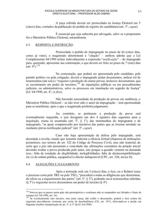 ESCOLA SUPERIOR DA MAGISTRATURA DO ESTADO DE GOIÁS
DIREITO ELEITORAL – PROFESSOR ALDO SABINO
63
A peça referida deverá ser protocolada na Justiça Eleitoral em 5
(cinco) dias, contados da publicação do pedido de registro de candidatura (art. 3o
, caput).
É essencial que seja subscrita por advogado, salvo se o proponente
for o Ministério Público Eleitoral, naturalmente.
6.3. RESPOSTA E INSTRUÇÃO:
Protocolado o pedido de impugnação no prazo de lei (cinco dias,
como já visto), o magistrado determinará a “citação” – embora admita que a Lei
Complementar 64/1990 utilize indevidamente a expressão “notificação” – do impugnado
para, querendo, apresentar sua contestação, o que deverá ser feito no prazo de 7 (sete) dias
(art. 4o
).138
Na contestação, que poderá ser apresentada pelo candidato, pelo
partido político ou pela coligação, deverá o impugnado juntar documentos, indicar rol de
testemunhas (até seis) e “requerer a produção de outras provas, inclusive documentais, que
se encontrarem em poder de terceiros,139
de repartições públicas ou em procedimentos
judiciais, ou administrativos, salvo os processos em tramitação em segredo de Justiça”
(LC 64/1990, art. 4o
, in fine).
Não havendo necessidade da produção de provas em audiência, o
Ministério Público Eleitoral – se não tiver sido o autor da impugnação – terá oportunidade
para se manifestar, após o que o magistrado proferirá julgamento.
Ao contrário, se pertinente a produção da prova oral
eventualmente requerida, o juiz designará um dos 4 (quatro) dias seguintes para a
inquirição, numa só assentada (art. 5o
, § 1o
), das testemunhas do impugnante e do
impugnado, “as quais comparecerão por iniciativa das partes que as tiverem arrolado ou
mediante prévia notificação judicial” (art. 5o
, caput).
Caso não haja apresentação de defesa pelo impugnado, será
decretada a revelia, estado que somente induzirá a eficácia formal (dispensa de intimações
posteriores, nos termos do art. 322 do Código de Processo Civil), mas não material, de
sorte que o juiz não presumirá a veracidade das afirmações constantes da petição inicial
devendo avaliar a prova produzida pelo autor, isto porque a questão vertente na demanda
(exs.: falta de condição de elegibilidade, inelegibilidades, falta de desincompatibilização
etc.) é de ordem pública, equiparável a direito indisponível (CPC, art. 320, inciso II).
6.4. ALEGAÇÕES E JULGAMENTO:
Após a instrução oral, em 5 (cinco) dias, o Juiz, ou o Relator (caso
o processo corra pelo TRE ou pelo TSE), “procederá a todas as diligências que determinar,
de ofício ou a requerimento das partes” (art. 5o
, § 2o
), podendo ouvir testemunhas referidas
(§ 3o
) e requisitar novos documentos em poder de terceiro (§ 4º).
138
Note-se que os prazos nesta ação são peremptórios e contínuos não se suspendem nos feriados e finais de
semana (LC 64/1990, art. 16).
139
Se eventualmente este terceiro, sem justa causa, não exibir o documento, poderá o Juiz contra ele
requisitar providências criminais por crime de desobediência (CE, art. 347), efetivando-se a prisão em
flagrante (melhor interpretação do art. 5º, § 5º da LC 64/1990).
 