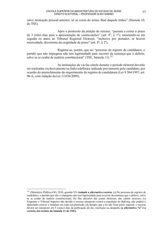 ESCOLA SUPERIOR DA MAGISTRATURA DO ESTADO DE GOIÁS
DIREITO ELEITORAL – PROFESSOR ALDO SABINO
65
salvo intimação pessoal anterior, só se conta do termo final daquele tríduo” (Súmula 10,
do TSE).
Após o protocolo da petição de recurso, “passará a correr o prazo
de 3 (três) dias para a apresentação de contra-razões” (art. 8o
, § 1o
), remetendo-se em
seguida os autos ao Tribunal Regional Eleitoral, “inclusive por portador, se houver
necessidade, decorrente da exigüidade de prazo” (art. 8o
, § 2o
).
Registre-se, porém, que no “processo de registro de candidatos, o
partido que não impugnou não tem legitimidade para recorrer da sentença que o deferiu,
salvo se se cuidar de matéria constitucional” (TSE, Súmula 11).141
As intimações da via fac-símile durante o período eleitoral deverão
ser realizadas exclusivamente na linha telefônica indicada previamente pelo candidato, por
ocasião do preenchimento do requerimento de registro de candidatura (Lei 9.504/1997, art.
96-A, com redação da Lei 12.034/2009).
141
(Ministério Público-GO, 2010, questão 93) Assinale a alternativa correta: (a) No processo de registro de
candidatos, o partido que não o impugnou não tem legitimidade para recorrer da sentença que o deferiu, salvo
se se cuidar de matéria constitucional; (b) Das decisões das juntas eleitorais não cabem recursos; (c)
Enquanto o Tribunal Superior não decidir o recurso interposto contra a expedição do diploma, não poderá o
diplomado exercer o mandato em toda sua plenitude; (d) Sempre que a lei não fixar prazo especial, o recurso
deverá ser interposto em 5 (cinco) dias da publicação do ato, resolução ou despacho (a alternativa “a” é a
correta, nos termos da Súmula 11 do TSE).
 
