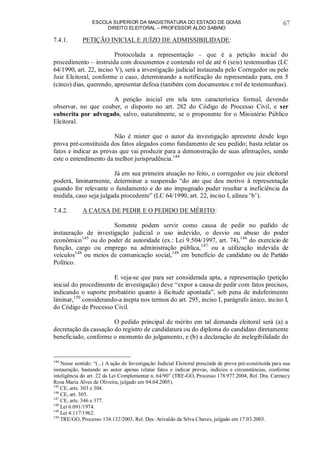 ESCOLA SUPERIOR DA MAGISTRATURA DO ESTADO DE GOIÁS
DIREITO ELEITORAL – PROFESSOR ALDO SABINO
67
7.4.1. PETIÇÃO INICIAL E JUÍZO DE ADMISSIBILIDADE:
Protocolada a representação – que é a petição inicial do
procedimento – instruída com documentos e contendo rol de até 6 (seis) testemunhas (LC
64/1990, art. 22, inciso V), será a investigação judicial instaurada pelo Corregedor ou pelo
Juiz Eleitoral, conforme o caso, determinando a notificação do representado para, em 5
(cinco) dias, querendo, apresentar defesa (também com documentos e rol de testemunhas).
A petição inicial em tela tem característica formal, devendo
observar, no que couber, o disposto no art. 282 do Código de Processo Civil, e ser
subscrita por advogado, salvo, naturalmente, se o proponente for o Ministério Público
Eleitoral.
Não é mister que o autor da investigação apresente desde logo
prova pré-constituída dos fatos alegados como fundamento de seu pedido; basta relatar os
fatos e indicar as provas que vai produzir para a demonstração de suas afirmações, sendo
este o entendimento da melhor jurisprudência.144
Já em sua primeira atuação no feito, o corregedor ou juiz eleitoral
poderá, liminarmente, determinar a suspensão “do ato que deu motivo à representação
quando for relevante o fundamento e do ato impugnado puder resultar a ineficiência da
medida, caso seja julgada procedente” (LC 64/1990, art. 22, inciso I, alínea ‘b’).
7.4.2. A CAUSA DE PEDIR E O PEDIDO DE MÉRITO:
Somente podem servir como causa de pedir no pedido de
instauração de investigação judicial o uso indevido, o desvio ou abuso do poder
econômico145
ou do poder de autoridade (ex.: Lei 9.504/1997, art. 74),146
do exercício de
função, cargo ou emprego na administração pública,147
ou a utilização indevida de
veículos148
ou meios de comunicação social,149
em benefício de candidato ou de Partido
Político.
E veja-se que para ser considerada apta, a representação (petição
inicial do procedimento de investigação) deve “expor a causa de pedir com fatos precisos,
indicando o suporte probatório quanto à ilicitude apontada”, sob pena de indeferimento
liminar,150
considerando-a inepta nos termos do art. 295, inciso I, parágrafo único, inciso I,
do Código de Processo Civil.
O pedido principal de mérito em tal demanda eleitoral será (a) a
decretação da cassação do registro de candidatura ou do diploma do candidato diretamente
beneficiado, conforme o momento do julgamento, e (b) a declaração de inelegibilidade do
144
Nesse sentido: “(...) A ação de Investigação Judicial Eleitoral prescinde de prova pré-constituída para sua
instauração, bastando ao autor apenas relatar fatos e indicar provas, indícios e circunstâncias, conforme
inteligência do art. 22 da Lei Complementar n. 64/90” (TRE-GO, Processo 178.977.2004, Rel. Dra. Carmecy
Rosa Maria Alves de Oliveira, julgado em 04.04.2005).
145
CE, arts. 303 e 304.
146
CE, art. 305.
147
CE, arts. 346 e 377.
148
Lei 6.091/1974.
149
Lei 4.117/1962.
150
TRE/GO, Processo 134.132/2003, Rel. Des. Arivaldo da Silva Chaves, julgado em 17.03.2003.
 