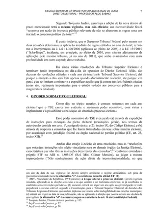 ESCOLA SUPERIOR DA MAGISTRATURA DO ESTADO DE GOIÁS
DIREITO ELEITORAL – PROFESSOR ALDO SABINO
7
Segundo Torquato Jardim, caso haja a edição de lei nova dentro do
prazo mencionado terá a mesma vigência, mas não eficácia; sua normatividade ficará
“suspensa em razão do interesse público relevante de não se alterarem as regras uma vez
iniciado o processo político eleitoral”.12
É certo, todavia, que o Supremo Tribunal Federal pelo menos em
duas ocasiões determinou a aplicação imediata de regras editadas no ano eleitoral; refiro-
me à interpretação da à Lei 11.300/2006 (aplicada ao pleito de 2006) e à LC 135/2010
(“ficha-limpa”, incidente, em princípio, ao pleito de 2010, com ulterior afastamento da
aplicação pelo mesmo tribunal, já no ano de 2011), que serão examinadas com mais
profundidade em outro capítulo deste trabalho.
Há ainda várias resoluções do Tribunal Superior Eleitoral e
terminam tendo importância no dia-a-dia do operador de Direito Eleitoral. Aliás, são
dezenas de resoluções editadas a cada ano eleitoral pelo Tribunal Superior Eleitoral, daí
porque a menção a elas será feita apenas quando absolutamente essencial, até porque, em
geral, elas se limitam a reiterar e a especificar aquilo que já consta nas leis federais citadas
(estas sim, realmente importantes para o estudo voltado aos concursos públicos para a
magistratura estadual).
4. O PODER NORMATIVO ELEITORAL:
Como dito no tópico anterior, é comum notarmos em cada ano
eleitoral que o TSE exerce um evidente e incomum poder normativo, com vistas a
implementar e a possibilitar a realização do chamado processo eleitoral.
Esse poder normativo do TSE é exercido (a) através da expedição
de instruções para execução do pleito eleitoral (resoluções gerais), nos termos da
autorização contida nos arts. 1º, parágrafo único, e 23, inciso IX, do Código Eleitoral, e (b)
através de resposta a consultas que lhe forem formuladas em tese sobre matéria eleitoral,
por autoridade com jurisdição federal ou órgão nacional de partido político (CE, art. 23,
inciso XII).13
Ambas dão ensejo à edição de uma resolução, mas as “resoluções
que veiculam instruções têm efeito vinculante para os demais órgãos da Justiça Eleitoral,
característica que não têm as instruções decorrentes das consultas”,14
conforme entendeu o
próprio STF na ADI n. 1.805-DF (Rel. Min. Gilmar Mendes), ao julgar a mesma
improcedente (“Não conhecimento da ação direta de inconstitucionalidade, no que
um ano da data de sua vigência; (d) deverá sempre aprimorar o regime democrático sob pena de
inconstitucionalidade moral (a alternativa “c” é a correta no gabarito oficial; CF 16).
11
(MPF, Procurador da República, 19ª Concurso) A lei que alterar o processo eleitoral: (a) terá vigência
imediata, aplicando-se às eleições em curso e às que venham a ser realizadas em breve, se já escolhidos os
candidatos em convenções partidárias; (b) somente entrará em vigor um ano após sua promulgação; (c) não
prejudicará o recurso cabível, segundo a Constituição, para o Tribunal Superior Eleitoral, de decisões dos
Tribunais Regionais Eleitorais que anulem diplomas ou versem sobre inelegibilidade nas eleições municipais;
(d) entrará em vigor na data de sua publicação, não se aplicando à eleição que ocorra até um ano da data de
sua vigência (a alternativa “d” é a correta; sugere-se a releitura do art. 16 da Constituição Federal).
12
Torquato Jardim, Direito eleitoral positivo, p. 115.
13
Ary Ferreira de Queiroz, p. 37.
14
Ary Ferreira de Queiroz, p. 38.
 