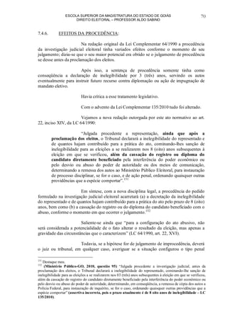 ESCOLA SUPERIOR DA MAGISTRATURA DO ESTADO DE GOIÁS
DIREITO ELEITORAL – PROFESSOR ALDO SABINO
70
7.4.6. EFEITOS DA PROCEDÊNCIA:
Na redação original da Lei Complementar 64/1990 a procedência
da investigação judicial eleitoral tinha variados efeitos conforme o momento de seu
julgamento; dizia-se que o seu maior potencial era obtido se o julgamento de procedência
se desse antes da proclamação dos eleitos.
Após isso, a sentença de procedência somente tinha como
conseqüência a declaração de inelegibilidade por 3 (três) anos, servindo os autos
eventualmente para instruir futuro recurso contra diplomação ou ação de impugnação de
mandato eletivo.
Havia crítica a esse tratamento legislativo.
Com o advento da Lei Complementar 135/2010 tudo foi alterado.
Vejamos a nova redação outorgada por este ato normativo ao art.
22, inciso XIV, da LC 64/1990:
“Julgada procedente a representação, ainda que após a
proclamação dos eleitos, o Tribunal declarará a inelegibilidade do representado e
de quantos hajam contribuído para a prática do ato, cominando-lhes sanção de
inelegibilidade para as eleições a se realizarem nos 8 (oito) anos subsequentes à
eleição em que se verificou, além da cassação do registro ou diploma do
candidato diretamente beneficiado pela interferência do poder econômico ou
pelo desvio ou abuso do poder de autoridade ou dos meios de comunicação,
determinando a remessa dos autos ao Ministério Público Eleitoral, para instauração
de processo disciplinar, se for o caso, e de ação penal, ordenando quaisquer outras
providências que a espécie comportar”.151
Em síntese, com a nova disciplina legal, a procedência do pedido
formulado na investigação judicial eleitoral acarretará (a) a decretação da inelegibilidade
do representado e de quantos hajam contribuído para a prática do ato pelo prazo de 8 (oito)
anos, bem como (b) a cassação do registro ou do diploma do candidato beneficiado com o
abuso, conforme o momento em que ocorrer o julgamento.152
Saliente-se ainda que “para a configuração do ato abusivo, não
será considerada a potencialidade de o fato alterar o resultado da eleição, mas apenas a
gravidade das circunstâncias que o caracterizem” (LC 64/1990, art. 22, XVI).
Todavia, se a hipótese for de julgamento de improcedência, deverá
o juiz ou tribunal, em qualquer caso, averiguar se a situação configurou o tipo penal
151
Destaque meu.
152
(Ministério Público-GO, 2010, questão 95) “Julgada procedente a investigação judicial, antes da
proclamação dos eleitos, o Tribunal declarará a inelegibilidade do representado, cominando-lhe sanção de
inelegibilidade para as eleições a se realizarem nos 03 (três) anos subsequentes à eleição em que se verificou,
além da cassação do registro do candidato diretamente beneficiado pela interferência do poder econômico ou
pelo desvio ou abuso do poder de autoridade, determinando, em conseqüência, a remessa de cópia dos autos a
Polícia Federal, para instauração de inquérito, se for o caso, ordenando quaisquer outras providências que a
espécie comportar” (assertiva incorreta, pois o prazo atualmente é de 8 oito anos de inelegibilidade – LC
135/2010).
 