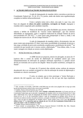 ESCOLA SUPERIOR DA MAGISTRATURA DO ESTADO DE GOIÁS
DIREITO ELEITORAL – PROFESSOR ALDO SABINO
72
8. AÇÃO DE IMPUGNAÇÃO DE MANDATO ELETIVO:
A ação de impugnação de mandato eletivo encontra-se prevista na
Constituição Federal (art. 14, §§ 10 e 11), porém, ainda não detém uma regulamentação
completa no âmbito infraconstitucional.
Como o próprio nome está a dizer, esta ação é a que visa, com
base em alegação de abuso do poder econômico, corrupção ou fraude, impugnar o
mandato eletivo angariado pelo candidato ímprobo.
Trata-se de instituto que, pelas facilidades que encerra, claramente
reduziu o âmbito de incidência do “recurso contra diplomação”, que traz imensas
dificuldades ao impugnante, como a exigência tradicional da exibição liminar da prova
pré-constituída (CE 262 IV),154
o curto prazo para interposição (3 dias) e, ainda, a má
redação dos incisos do art. 262 do Código Eleitoral.155
A ação de impugnação de mandato eletivo, diversamente, tem um
prazo maior para propositura (15 dias), uma maior possibilidade de produção de provas e
não exige a exibição de prova pré-constituída completa para o recebimento da inicial,156
ao
contrário do que sucede com o recurso contra a diplomação.157
Essa última, aliás, é a sua
maior vantagem em relação ao recurso contra diplomação.
8.1. PETIÇÃO INICIAL E PRAZO:
A AIME deverá ser proposta, através de advogado, no prazo de 15
(quinze) dias a contar da sessão de diplomação do candidato (prazo que corre
independentemente da efetivação de qualquer intimação específica) e a petição inicial
deverá ser instruída com as provas do alegado “abuso de poder econômico, corrupção ou
fraude”.
O prazo de 15 (quinze) dias referido acima, embora de natureza
decadencial, deve ser contado excluindo-se o dia da realização da sessão de diplomação e
incluindo-se o dia do vencimento.158
É certo, no entanto, que se deve prorrogar o “termo final para o
primeiro dia útil seguinte caso recaia em feriado ou dia em que não haja expediente
154
TSE, Acórdãos 19.518/2001, 3.095/2001 e 646/2004 (mas em todos esses julgados não se exige que tenha
havido pronunciamento judicial sobre a prova pré-constituída).
155
Cândido, Direito eleitoral brasileiro, pp. 257-258.
156
(Ministério Público do Estado de Goiás, 2004) Assinale a alternativa incorreta: (a) O prazo previsto na
Constituição Federal para que se proceda a impugnação do mandato eletivo na Justiça Eleitoral é de 15 dias
após a diplomação; (b) A ação de impugnação de mandato eletivo tramitará em segredo de justiça; (c) Nos
termos do art. 14, § 10, da Constituição Federal, a ação de impugnação de mandato eletivo deverá ser
instruída com indícios de abuso de poder econômico, corrupção ou fraude; (d) O Ministério Público, caso não
seja o autor da ação de impugnação de mandato eletivo, atuará sempre como custos legis (no gabarito
oficial, a letra “c” é a incorreta, pois na redação do art. 14, § 10, da Constituição Federal fala-se em
‘prova de abuso’ e não em ‘indícios de abuso’).
157
Cândido, Direito eleitoral brasileiro, p. 258.
158
Nesse sentido: na jurisprudência, TSE, Recurso Especial Eleitoral 15.248-MG, Rel. Min. Eduardo
Alckmin e, na doutrina, Roberto Moreira de Almeida, Curso, p. 431.
 