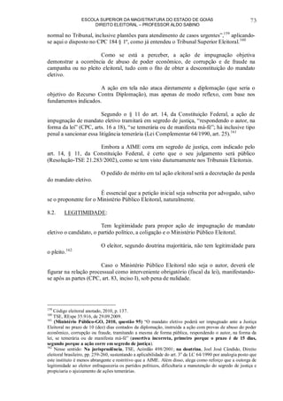 ESCOLA SUPERIOR DA MAGISTRATURA DO ESTADO DE GOIÁS
DIREITO ELEITORAL – PROFESSOR ALDO SABINO
73
normal no Tribunal, inclusive plantões para atendimento de casos urgentes”,159
aplicando-
se aqui o disposto no CPC 184 § 1º, como já entendeu o Tribunal Superior Eleitoral.160
Como se está a perceber, a ação de impugnação objetiva
demonstrar a ocorrência de abuso de poder econômico, de corrupção e de fraude na
campanha ou no pleito eleitoral, tudo com o fito de obter a desconstituição do mandato
eletivo.
A ação em tela não ataca diretamente a diplomação (que seria o
objetivo do Recurso Contra Diplomação), mas apenas de modo reflexo, com base nos
fundamentos indicados.
Segundo o § 11 do art. 14, da Constituição Federal, a ação de
impugnação de mandato eletivo tramitará em segredo de justiça, “respondendo o autor, na
forma da lei” (CPC, arts. 16 a 18), “se temerária ou de manifesta má-fé”; há inclusive tipo
penal a sancionar essa litigância temerária (Lei Complementar 64/1990, art. 25).161
Embora a AIME corra em segredo de justiça, com indicado pelo
art. 14, § 11, da Constituição Federal, é certo que o seu julgamento será público
(Resolução-TSE 21.283/2002), como se tem visto diuturnamente nos Tribunais Eleitorais.
O pedido de mérito em tal ação eleitoral será a decretação da perda
do mandato eletivo.
É essencial que a petição inicial seja subscrita por advogado, salvo
se o proponente for o Ministério Público Eleitoral, naturalmente.
8.2. LEGITIMIDADE:
Tem legitimidade para propor ação de impugnação de mandato
eletivo o candidato, o partido político, a coligação e o Ministério Público Eleitoral.
O eleitor, segundo doutrina majoritária, não tem legitimidade para
o pleito.162
Caso o Ministério Público Eleitoral não seja o autor, deverá ele
figurar na relação processual como interveniente obrigatório (fiscal da lei), manifestando-
se após as partes (CPC, art. 83, inciso I), sob pena de nulidade.
159
Código eleitoral anotado, 2010, p. 137.
160
TSE, REspe 35.916, de 29.09.2009.
161
(Ministério Público-GO, 2010, questão 95) “O mandato eletivo poderá ser impugnado ante a Justiça
Eleitoral no prazo de 10 (dez) dias contados da diplomação, instruída a ação com provas de abuso do poder
econômico, corrupção ou fraude, tramitando a mesma de forma pública, respondendo o autor, na forma da
lei, se temerária ou de manifesta má-fé” (assertiva incorreta, primeiro porque o prazo é de 15 dias,
segundo porque a ação corre em segredo de justiça).
162
Nesse sentido: Na jurisprudência, TSE, Acórdão 498/2001; na doutrina, Joel José Cândido, Direito
eleitoral brasileiro, pp. 259-260, sustentando a aplicabilidade do art. 3o
da LC 64/1990 por analogia posto que
este instituto é menos abrangente e restritivo que a AIME. Além disso, alega como reforço que a outorga de
legitimidade ao eleitor enfraqueceria os partidos políticos, dificultaria a manutenção do segredo de justiça e
propiciaria o ajuizamento de ações temerárias.
 