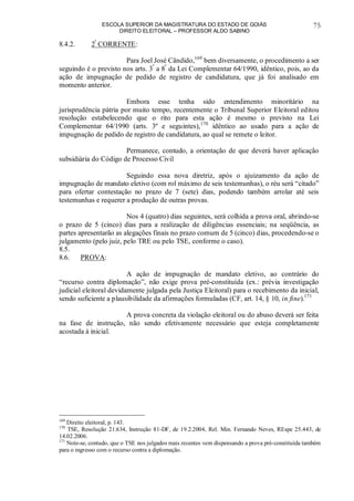 ESCOLA SUPERIOR DA MAGISTRATURA DO ESTADO DE GOIÁS
DIREITO ELEITORAL – PROFESSOR ALDO SABINO
75
8.4.2. 2ª
CORRENTE:
Para Joel José Cândido,169
bem diversamente, o procedimento a ser
seguindo é o previsto nos arts. 3º
a 8º
da Lei Complementar 64/1990, idêntico, pois, ao da
ação de impugnação de pedido de registro de candidatura, que já foi analisado em
momento anterior.
Embora esse tenha sido entendimento minoritário na
jurisprudência pátria por muito tempo, recentemente o Tribunal Superior Eleitoral editou
resolução estabelecendo que o rito para esta ação é mesmo o previsto na Lei
Complementar 64/1990 (arts. 3º e seguintes),170
idêntico ao usado para a ação de
impugnação de pedido de registro de candidatura, ao qual se remete o leitor.
Permanece, contudo, a orientação de que deverá haver aplicação
subsidiária do Código de Processo Civil
Seguindo essa nova diretriz, após o ajuizamento da ação de
impugnação de mandato eletivo (com rol máximo de seis testemunhas), o réu será “citado”
para ofertar contestação no prazo de 7 (sete) dias, podendo também arrolar até seis
testemunhas e requerer a produção de outras provas.
Nos 4 (quatro) dias seguintes, será colhida a prova oral, abrindo-se
o prazo de 5 (cinco) dias para a realização de diligências essenciais; na seqüência, as
partes apresentarão as alegações finais no prazo comum de 5 (cinco) dias, procedendo-se o
julgamento (pelo juiz, pelo TRE ou pelo TSE, conforme o caso).
8.5.
8.6. PROVA:
A ação de impugnação de mandato eletivo, ao contrário do
“recurso contra diplomação”, não exige prova pré-constituída (ex.: prévia investigação
judicial eleitoral devidamente julgada pela Justiça Eleitoral) para o recebimento da inicial,
sendo suficiente a plausibilidade da afirmações formuladas (CF, art. 14, § 10, in fine).171
A prova concreta da violação eleitoral ou do abuso deverá ser feita
na fase de instrução, não sendo efetivamente necessário que esteja completamente
acostada à inicial.
169
Direito eleitoral, p. 143.
170
TSE, Resolução 21.634, Instrução 81-DF, de 19.2.2004, Rel. Min. Fernando Neves, REspe 25.443, de
14.02.2006.
171
Note-se, contudo, que o TSE nos julgados mais recentes vem dispensando a prova pré-constituída também
para o ingresso com o recurso contra a diplomação.
 