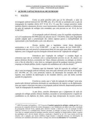 ESCOLA SUPERIOR DA MAGISTRATURA DO ESTADO DE GOIÁS
DIREITO ELEITORAL – PROFESSOR ALDO SABINO
78
9. AÇÃO DE CAPTAÇÃO ILEGAL DE SUFRÁGIO:
9.1. NOÇÕES:
Como se pode perceber pelo que já foi afirmado, a ação de
investigação judicial eleitoral (LC 64/1990, arts. 22 a 24) não se confunde com a ação de
impugnação de mandato eletivo (CF 14 §§ 10 e 11), que lhe é sempre posterior, tendo
também objetivo claramente diverso; esses instrumentos eleitorais também se diferenciam
da ação de captação de sufrágio (ora estudada), que está prevista no art. 41-A, da Lei
9.504/1997.
A investigação judicial eleitoral, como foi regulada originalmente
na Lei Complementar 64/1990 (antes do advento da LC 135/2010), tinha certa fragilidade
quando julgada após a proclamação dos eleitos (apenas gerava a inelegibilidade do
representado e dos beneficiados com o ato abusivo).
Ocorre, porém, que o legislador, ciente dessa distorção,
acrescentou o art. 41-A à Lei 9.504/1997 – o que fez através da Lei 9.840/1999 –
estabelecendo que será possível a propositura direta de uma ação para obter a cassação do
diploma, caso a alegação seja de corrupção eleitoral através da “captação de sufrágio”.
Entende-se por “captação de sufrágio” a conduta ilegal ou
criminosa (que não se confunde com o comportamento previsto no art. 26, alusivo aos
gastos eleitorais ilícitos), consistente em “doar, oferecer, prometer, ou entregar, ao eleitor,
com o fim de obter-lhe o voto, bem ou vantagem pessoal de qualquer natureza, inclusive
emprego ou função pública, desde o registro da candidatura até o dia da eleição”.181
Tratamos aqui da chamada “ação de captação de sufrágio”, que
não é uma investigação judicial eleitoral, mas uma ação eleitoral com rito de investigação
(LC 64/1990, art. 22), com potencial, todavia, de decretação da cassação não só do
registro, mas também da diplomação (e do mandato eletivo), caso ela tenha ocorrido
quando do julgamento.
Conclui-se, assim, que a “ação de captação de sufrágio” seria uma
quarta ação eleitoral autônoma destinada ao cancelamento do registro ou da diplomação,
mas que segue o ritual previsto para a investigação judicial eleitoral, dispensando posterior
“ação de impugnação de mandato eletivo”.
A par disso, convém obtemperar que o julgamento da ação de
captação de sufrágio produz eficácia imediata, cassando-se automaticamente o registro de
candidatura ou do diploma do eleito, ainda que haja interposição de recurso contra a
181
(MPF/Procurador da República – 20º Concurso) Constitui captação de sufrágio, vedada por lei: (a) as
promessas de campanha eleitoral de caráter demagógico e sem fundamento em dados reais; (b) a veiculação
de propaganda eleitoral ilícita, captada pelos eleitores visando a induzi-los a erro na avaliação de fatos
públicos e notórios; (c) o candidato doar, oferecer, prometer, ou entregar, ao eleitor, com o fim de obter-lhe o
voto, bem ou vantagem pessoal de qualquer natureza, inclusive emprego ou função pública, desde o registro
da candidatura até o dia da eleição, inclusive, ressalvado o disposto no art. 26 e seus incisos da lei das
eleições; (d) a captação, por escuta telefônica ilegal durante a campanha eleitoral, de informações de
conversas com candidatos adversários sobre o sufrágio dos eleitores (a alternativa “c” é a correta).
 