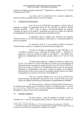 ESCOLA SUPERIOR DA MAGISTRATURA DO ESTADO DE GOIÁS
DIREITO ELEITORAL – PROFESSOR ALDO SABINO
79
sentença ou acórdão que acatou a pretensão,182
inaplicando-se o disposto no art. 15, da Lei
Complementar 64/1990.183
A par disso, não há compromisso com o tempo do julgamento,
tendo este efeito em qualquer momento em que for julgada.
9.2. CONSTITUCIONALIDADE:
O art. 41-A, da Lei 9.504/1997, que regulou a referida “ação de
captação de sufrágio” foi impugnado através da ADI 3.592-DF, de autoria do Partido
Socialista Brasileiro – PSB – onde se aduzia a inconstitucionalidade da expressão
“cassação de registro ou do diploma”, sustentando que estar-se-ia criando nova hipótese
de inelegibilidade não prevista ou autorizada pela Constituição Federal.
O julgamento final de aludida ação, proferido pelo Supremo
Tribunal Federal, foi de total improcedência, confirmando-se a constitucionalidade do
preceito impugnado.
Do informativo 446, de 1º de novembro de 2006, do Supremo
Tribunal Federal, extraem-se as seguintes notas de tão relevante julgamento:
“Na linha do decidido no julgamento da ADI 3305/2005 (j. em
13.9.2006), entendeu-se que a cominação da referida sanção” – referindo-se o
julgamento à pena de cassação de registro ou do diploma – “não implica nova
hipótese de inelegibilidade, não havendo, portanto, ofensa ao § 9º do art. 14 da
CF”.
“De igual modo, afastou-se a alegação de afronta ao disposto nos
§§ 10 e 11 do citado art. 14 da CF. Ressaltou-se, no ponto, que o procedimento da
representação para a apuração da conduta descrita no art. 41-A da Lei 9.504/97 é o
previsto nos incisos I a XIII da Lei Complementar 64/90, já que ela não implica
declaração de inelegibilidade, mas apenas cassação do registro ou do diploma,
diferentemente do que ocorre na ação de investigação judicial eleitoral, em relação
à qual aplicam-se os incisos I e XV do art. 22 de aludida LC”.
“Por isso, a decisão fundada no art. 41-A da Lei 9.504/97 tem
eficácia imediata, não incidindo o que previsto no art. 15 da LC 64/90, que exige o
trânsito em julgado da decisão para a declaração de inelegibilidade do candidato”.
Em síntese, portanto, o Supremo Tribunal Federal entendeu que a
lei ordinária pode tratar de casos de cassação de registro e de diploma (como é o caso do
art. 41-A da Lei 9.504/1997), que não são tecnicamente inelegibilidades, estas sim
abrangidas no campo exclusivo de lei complementar.
9.3. REGIME JURÍDICO:
Em breve síntese, a “ação de captação de sufrágio” (a) não se
confunde com a “ação de investigação judicial eleitoral” (sendo bem mais potente que
182
STF, ADI n. 3.592-DF e TSE, REsp n. 19.739, Rel. Min. Fernando Neves, julgado em 13.08.2002.
183
“Transitada em julgado a decisão que declarar a inelegibilidade do candidato, ser-lhe-á negado registro, ou
cancelado, se já tiver sido feito, ou declarado nulo o diploma, se já expedido”.
 