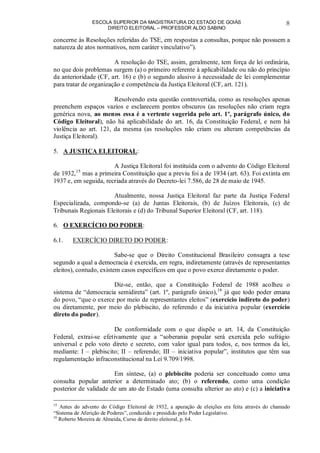 ESCOLA SUPERIOR DA MAGISTRATURA DO ESTADO DE GOIÁS
DIREITO ELEITORAL – PROFESSOR ALDO SABINO
8
concerne às Resoluções referidas do TSE, em respostas a consultas, porque não possuem a
natureza de atos normativos, nem caráter vinculativo”).
A resolução do TSE, assim, geralmente, tem força de lei ordinária,
no que dois problemas surgem (a) o primeiro referente à aplicabilidade ou não do princípio
da anterioridade (CF, art. 16) e (b) o segundo alusivo à necessidade de lei complementar
para tratar de organização e competência da Justiça Eleitoral (CF, art. 121).
Resolvendo esta questão controvertida, como as resoluções apenas
preenchem espaços vazios e esclarecem pontos obscuros (as resoluções não criam regra
genérica nova, ao menos essa é a vertente sugerida pelo art. 1º, parágrafo único, do
Código Eleitoral), não há aplicabilidade do art. 16, da Constituição Federal, e nem há
violência ao art. 121, da mesma (as resoluções não criam ou alteram competências da
Justiça Eleitoral).
5. A JUSTIÇA ELEITORAL:
A Justiça Eleitoral foi instituída com o advento do Código Eleitoral
de 1932,15
mas a primeira Constituição que a previu foi a de 1934 (art. 63). Foi extinta em
1937 e, em seguida, recriada através do Decreto-lei 7.586, de 28 de maio de 1945.
Atualmente, nossa Justiça Eleitoral faz parte da Justiça Federal
Especializada, compondo-se (a) de Juntas Eleitorais, (b) de Juízos Eleitorais, (c) de
Tribunais Regionais Eleitorais e (d) do Tribunal Superior Eleitoral (CF, art. 118).
6. O EXERCÍCIO DO PODER:
6.1. EXERCÍCIO DIRETO DO PODER:
Sabe-se que o Direito Constitucional Brasileiro consagra a tese
segundo a qual a democracia é exercida, em regra, indiretamente (através de representantes
eleitos), contudo, existem casos específicos em que o povo exerce diretamente o poder.
Diz-se, então, que a Constituição Federal de 1988 acolheu o
sistema de “democracia semidireta” (art. 1º, parágrafo único),16
já que todo poder emana
do povo, “que o exerce por meio de representantes eleitos” (exercício indireto do poder)
ou diretamente, por meio do plebiscito, do referendo e da iniciativa popular (exercício
direto do poder).
De conformidade com o que dispõe o art. 14, da Constituição
Federal, extrai-se efetivamente que a “soberania popular será exercida pelo sufrágio
universal e pelo voto direto e secreto, com valor igual para todos, e, nos termos da lei,
mediante: I – plebiscito; II – referendo; III – iniciativa popular”, institutos que têm sua
regulamentação infraconstitucional na Lei 9.709/1998.
Em síntese, (a) o plebiscito poderia ser conceituado como uma
consulta popular anterior a determinado ato; (b) o referendo, como uma condição
posterior de validade de um ato de Estado (uma consulta ulterior ao ato) e (c) a iniciativa
15
Antes do advento do Código Eleitoral de 1932, a apuração de eleições era feita através do chamado
“Sistema de Aferição de Poderes”, conduzido e presidido pelo Poder Legislativo.
16
Roberto Moreira de Almeida, Curso de direito eleitoral, p. 64.
 