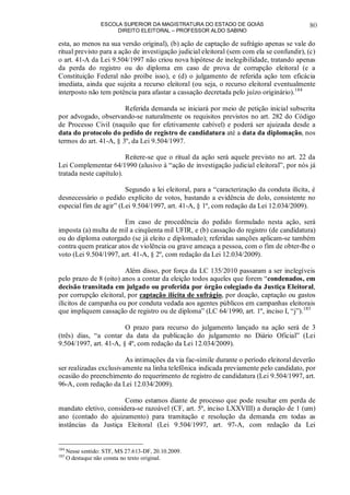 ESCOLA SUPERIOR DA MAGISTRATURA DO ESTADO DE GOIÁS
DIREITO ELEITORAL – PROFESSOR ALDO SABINO
80
esta, ao menos na sua versão original), (b) ação de captação de sufrágio apenas se vale do
ritual previsto para a ação de investigação judicial eleitoral (sem com ela se confundir), (c)
o art. 41-A da Lei 9.504/1997 não criou nova hipótese de inelegibilidade, tratando apenas
da perda do registro ou do diploma em caso de prova de corrupção eleitoral (e a
Constituição Federal não proíbe isso), e (d) o julgamento de referida ação tem eficácia
imediata, ainda que sujeita a recurso eleitoral (ou seja, o recurso eleitoral eventualmente
interposto não tem potência para afastar a cassação decretada pelo juízo originário).184
Referida demanda se iniciará por meio de petição inicial subscrita
por advogado, observando-se naturalmente os requisitos previstos no art. 282 do Código
de Processo Civil (naquilo que for efetivamente cabível) e poderá ser ajuizada desde a
data do protocolo do pedido de registro de candidatura até a data da diplomação, nos
termos do art. 41-A, § 3º, da Lei 9.504/1997.
Reitere-se que o ritual da ação será aquele previsto no art. 22 da
Lei Complementar 64/1990 (alusivo à “ação de investigação judicial eleitoral”, por nós já
tratada neste capítulo).
Segundo a lei eleitoral, para a “caracterização da conduta ilícita, é
desnecessário o pedido explícito de votos, bastando a evidência de dolo, consistente no
especial fim de agir” (Lei 9.504/1997, art. 41-A, § 1º, com redação da Lei 12.034/2009).
Em caso de procedência do pedido formulado nesta ação, será
imposta (a) multa de mil a cinqüenta mil UFIR, e (b) cassação do registro (de candidatura)
ou do diploma outorgado (se já eleito e diplomado); referidas sanções aplicam-se também
contra quem praticar atos de violência ou grave ameaça a pessoa, com o fim de obter-lhe o
voto (Lei 9.504/1997, art. 41-A, § 2º, com redação da Lei 12.034/2009).
Além disso, por força da LC 135/2010 passaram a ser inelegíveis
pelo prazo de 8 (oito) anos a contar da eleição todos aqueles que forem “condenados, em
decisão transitada em julgado ou proferida por órgão colegiado da Justiça Eleitoral,
por corrupção eleitoral, por captação ilícita de sufrágio, por doação, captação ou gastos
ilícitos de campanha ou por conduta vedada aos agentes públicos em campanhas eleitorais
que impliquem cassação de registro ou de diploma” (LC 64/1990, art. 1º, inciso I, “j”).185
O prazo para recurso do julgamento lançado na ação será de 3
(três) dias, “a contar da data da publicação do julgamento no Diário Oficial” (Lei
9.504/1997, art. 41-A, § 4º, com redação da Lei 12.034/2009).
As intimações da via fac-símile durante o período eleitoral deverão
ser realizadas exclusivamente na linha telefônica indicada previamente pelo candidato, por
ocasião do preenchimento do requerimento de registro de candidatura (Lei 9.504/1997, art.
96-A, com redação da Lei 12.034/2009).
Como estamos diante de processo que pode resultar em perda de
mandato eletivo, considera-se razoável (CF, art. 5º, inciso LXXVIII) a duração de 1 (um)
ano (contado do ajuizamento) para tramitação e resolução da demanda em todas as
instâncias da Justiça Eleitoral (Lei 9.504/1997, art. 97-A, com redação da Lei
184
Nesse sentido: STF, MS 27.613-DF, 20.10.2009.
185
O destaque não consta no texto original.
 