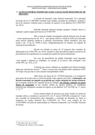 ESCOLA SUPERIOR DA MAGISTRATURA DO ESTADO DE GOIÁS
DIREITO ELEITORAL – PROFESSOR ALDO SABINO
83
11. AÇÃO ELEITORAL INOMINADA PARA CASSAÇÃO DE REGISTRO OU DE
DIPLOMA:
A criação da chamada “ação eleitoral inominada” foi a principal
inovação da Lei 11.300/2006, tornando mais simples a punição de candidatos, exigindo a
prova de menores violações para a cassação de registro ou de diploma (Lei 9.504/1997,
art. 30-A).
Referida demanda eleitoral abrange qualquer violação alusiva à
captação e gastos ilegais prevista na Lei 9.504/1997.
Não se trata de simples investigação judicial eleitoral, mas de ação
– como aquela prevista no art. 41-A – que apenas observa o ritual da AIJE (já comentado
neste mesmo capítulo), dando-se à sentença, diversamente, efeitos imediatos, sem que
incida o art. 15 da LC 64/90 (é dizer, independentemente do trânsito em julgado da
sentença de procedência).
Deverá ser aforada no prazo de 15 (quinze) dias contados da
diplomação (Lei 9.504/1997, art. 30-A), ficando os fatos descobertos depois suscetíveis de
procedimento de impedimento ou cassação por quebra de decoro parlamentar.
Em caso de procedência do pedido formulado nesta demanda,
“será negado o diploma ao candidato, ou cassado, se já houver sido outorgado” (Lei
9.504/1997, art. 30-A, § 2º).
A decisão que cassar o diploma ao candidato terá eficácia imediata
ainda que atacada por recurso.187
Aqui o recurso não será dotado efeito suspensivo (CPC
257) haja vista que não se está a discutir inelegibilidade (TSE).
Além disso, por força da LC 135/2010 passaram a ser inelegíveis
pelo prazo de 8 (oito) anos a contar da eleição todos aqueles que forem “condenados, em
decisão transitada em julgado ou proferida por órgão colegiado da Justiça Eleitoral,
por corrupção eleitoral, por captação ilícita de sufrágio, por doação, captação ou gastos
ilícitos de campanha ou por conduta vedada aos agentes públicos em campanhas
eleitorais que impliquem cassação de registro ou de diploma” (LC 64/1990, art. 1º, inciso
I, “j”).188
Como estamos diante de processo que pode resultar em perda de
mandato eletivo, considera-se razoável (CF, art. 5º, inciso LXXVIII) a duração de 1 (um)
ano (contado do ajuizamento) para tramitação e resolução da demanda em todas as
instâncias da Justiça Eleitoral (Lei 9.504/1997, art. 97-A, com redação da Lei
12.034/2009), sob pena de representação ao Tribunal competente e ao Conselho Nacional
de Justiça.
187
TSE, MS 3.567, de 4.12.2007.
188
O destaque não consta no texto original.
 