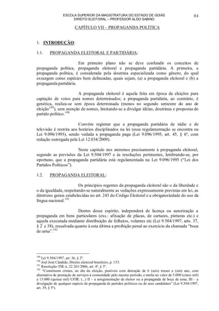 ESCOLA SUPERIOR DA MAGISTRATURA DO ESTADO DE GOIÁS
DIREITO ELEITORAL – PROFESSOR ALDO SABINO
84
CAPÍTULO VII – PROPAGANDA POLÍTICA
1. INTRODUÇÃO:
1.1. PROPAGANDA ELEITORAL E PARTIDÁRIA:
Em primeiro plano não se deve confundir os conceitos de
propaganda política, propaganda eleitoral e propaganda partidária. A primeira, a
propaganda política, é considerada pela doutrina especializada como gênero, do qual
exsurgem como espécies bem delineadas, quais sejam, (a) a propaganda eleitoral e (b) a
propaganda partidária.
A propaganda eleitoral é aquela feita em época de eleições para
captação de votos para nomes determinados; a propaganda partidária, ao contrário, é
genérica, realiza-se sem época determinada (menos no segundo semestre do ano de
eleição189
), sem menção de nomes, limitando-se a divulgar idéias, doutrinas e propostas do
partido político.190
Convém registrar que a propaganda partidária de rádio e de
televisão é restrita aos horários disciplinados na lei (essa regulamentação se encontra na
Lei 9.096/1995), sendo vedada a propaganda paga (Lei 9.096/1995, art. 45, § 6º, com
redação outorgada pela Lei 12.034/2009).
Neste capítulo nos ateremos precisamente à propaganda eleitoral,
segundo as previsões da Lei 9.504/1997 e às resoluções pertinentes, lembrando-se, por
oportuno, que a propaganda partidária está regulamentada na Lei 9.096/1995 (“Lei dos
Partidos Políticos”).
1.2. PROPAGANDA ELEITORAL:
Os princípios regentes da propaganda eleitoral são o da liberdade e
o da igualdade, respeitando-se naturalmente as vedações expressamente previstas em lei, as
diretrizes gerais estabelecidas no art. 243 do Código Eleitoral e a obrigatoriedade do uso da
língua nacional.191
Dentro desse espírito, independerá de licença ou autorização a
propaganda em bens particulares (exs.: afixação de placas, de cartazes, pinturas etc.) e
aquela executada mediante distribuição de folhetos, volantes etc (Lei 9.504/1997, arts. 37,
§ 2º
e 38), ressalvada quanto à esta última a proibição penal ao exercício da chamada “boca
de urna”.192
189
Lei 9.504/1997, art. 36, § 2º.
190
Joel José Cândido, Direito eleitoral brasileiro, p. 153.
191
Resolução-TSE n. 22.261/2006, art. 4º, § 3º.
192
“Constituem crimes, no dia da eleição, puníveis com detenção de 6 (seis) meses a (um) ano, com
alternativa de prestação de serviços à comunidade pelo mesmo período, e multa no valor de 5.000 (cinco mil)
a 15.000 (quinze mil) UFIR: (...) II – a arregimentação de eleitor ou a propaganda de boca de urna; III – a
divulgação de qualquer espécie de propaganda de partidos políticos ou de seus candidatos” (Lei 9.504/1997,
art. 39, § 5º).
 
