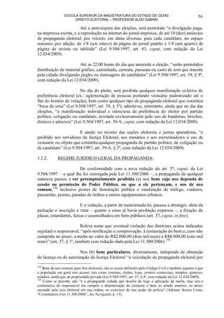 ESCOLA SUPERIOR DA MAGISTRATURA DO ESTADO DE GOIÁS
DIREITO ELEITORAL – PROFESSOR ALDO SABINO
86
Até a antevéspera das eleições, será permitida “a divulgação paga,
na imprensa escrita, e a reprodução na internet do jornal impresso, de até 10 (dez) anúncios
de propaganda eleitoral, por veículo, em datas diversas, para cada candidato, no espaço
máximo, por edição, de 1/8 (um oitavo) de página de jornal padrão e 1/4 (um quarto) de
página de revista ou tablóide” (Lei 9.504/1997, art. 43, caput, com redação da Lei
12.034/2009).
Até as 22:00 horas do dia que antecede a eleição, “serão permitidos
distribuição de material gráfico, caminhada, carreata, passeata ou carro de som que transite
pela cidade divulgando jingles ou mensagens de candidatos” (Lei 9.504/1997, art. 39, § 9º,
com redação da Lei 12.034/2009).
No dia do pleito, será proibida qualquer manifestação coletiva de
preferência eleitoral (ex.: aglomeração de pessoas portando vestuário padronizado até o
fim do horário de votação), bem como qualquer tipo de propaganda eleitoral que constitua
“boca de urna” (Lei 9.504/1997, art. 39, § 5º); admite-se, entretanto, ainda que no dia das
eleições, “a manifestação individual e silenciosa da preferência do eleitor por partido
político, coligação ou candidato, revelada exclusivamente pelo uso de bandeiras, broches,
dísticos e adesivos” (Lei 9.504/1997, art. 39-A, caput, com redação da Lei 12.034/2009).
E ainda: no recinto das seções eleitorais e juntas apuradoras, “é
proibido aos servidores da Justiça Eleitoral, aos mesários e aos escrutinadores o uso de
vestuário ou objeto que contenha qualquer propaganda de partido político, de coligação ou
de candidato” (Lei 9.504/1997, art. 39-A, § 2º, com redação da Lei 12.034/2009).
1.2.2. REGIME JURÍDICO GERAL DA PROPAGANDA:
De conformidade com a nova redação do art. 37, caput, da Lei
9.504/1997 – a qual lhe foi outorgada pela Lei 11.300/2006 –, a propaganda de qualquer
natureza passou a ser peremptoriamente proibida (a) nos bens cujo uso dependa de
cessão ou permissão do Poder Público, ou que a ele pertençam, e nos de uso
comum,194
inclusive postes de iluminação pública e sinalização de tráfego, viadutos,
passarelas, pontes, paradas de ônibus e outros equipamentos urbanos.
E a vedação, a partir de mencionada lei, passou a abranger, além da
pichação e inscrição a tinta – quanto a estas já havia proibição expressa –, a fixação de
placas, estandartes, faixas e assemelhados em bens públicos (art. 37, caput, in fine).
Releva notar que eventual violação das diretrizes acima indicadas
sujeitará o responsável, “após notificação e comprovação, à restauração do bem e, caso não
cumprida no prazo, a multa no valor de R$2.000,00 (dois mil reais) a R$8.000,00 (oito mil
reais)” (art. 37, § 1º, também com redação dada pela Lei 11.300/2006).195
Nos (b) bens particulares, diversamente, independe de obtenção
de licença ou de autorização da Justiça Eleitoral “a veiculação de propaganda eleitoral por
194
Bens de uso comum, para fins eleitorais, são os assim definidos pelo Código Civil e também aqueles a que
a população em geral tem acesso, tais como cinemas, clubes, lojas, centros comerciais, templos, ginásios,
estádios, ainda que de propriedade privada (Lei 9.504/1997, art. 37, § 4º, com redação da Lei 12.034/2009).
195
Como se percebe, não “é a propaganda vedada que desafia de logo a aplicação da multa, mas sim a
contumácia do responsável em cumprir a determinação de restaurar o bem ao estado anterior, no prazo
assinado pelo juiz eleitoral em sua ordem, no exercício do seu poder de polícia” (Adriano Soares Costa,
“Comentários à lei 11.300/2006”, Jus Navigandi, p. 13).
 
