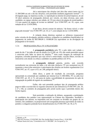 ESCOLA SUPERIOR DA MAGISTRATURA DO ESTADO DE GOIÁS
DIREITO ELEITORAL – PROFESSOR ALDO SABINO
88
Até a antevéspera das eleições (até dois dias antes) (antes da Lei
11.300/2006 era até o dia das eleições), será permitida mediante pagamento normal197
, “a
divulgação paga, na imprensa escrita, e a reprodução na internet do jornal impresso, de até
10 (dez) anúncios de propaganda eleitoral, por veículo, em datas diversas, para cada
candidato, no espaço máximo, por edição, de 1/8 (um oitavo) de página de jornal padrão e
1/4 (um quarto) de página de revista ou tablóide” (Lei 9.504/1997, art. 43, caput, com
redação da Lei 12.034/2009).
A par disso, deverá constar do anúncio, “de forma visível, o valor
pago pela inserção” (Lei 9.504/1997, art. 43, § 1º, com redação da Lei 12.034/2009).
A violação destas diretrizes sujeitará os infratores (responsável
pelos veículos de divulgação, partidos políticos, coligações ou candidatos beneficiados) ao
pagamento de multa de R$1.000,00 a 10.000,00 (ou equivalente ao da divulgação da
propaganda se for maior).
1.2.4. PROPAGANDA PELA TV E PELO RÁDIO:
A propaganda partidária pela TV e pelo rádio será vedada a
partir do dia 1º de julho do ano de eleição (Lei 9.504, art. 45), não sendo permitida sequer
a entrevista pelo rádio na época de eleições,198
bem como imagens da realização de
pesquisas, consultas populares que seja visível o entrevistado, veicular filmes, novelas ou
minisséries com alusão ou crítica a candidato ou partido político (LE 45 I).
A propaganda eleitoral gratuita, porém, será exercida
normalmente nas emissoras de rádio e de televisão (inclusive TV por assinatura) nos 45
(quarenta e cinco) dias anteriores à antevéspera das eleições em horário regulamentar (Lei
9.504/1997, art. 47, caput e CE, art. 240, parágrafo único).
Além disso, a partir do resultado da convenção, programa
apresentado ou comentado por candidato por internet (Lei 11.300/2006), TV ou cabo (Lei
9.504/1997, art. 45, § 1º), sob pena de multa e possibilidade de ajuizamento de ação de
impugnação de pedido de registro de candidatura.199
Enfim, não será permitida qualquer tipo de propaganda política
paga no rádio e na televisão no segundo semestre do ano eleitoral (Lei 9.504/1997, arts. 36,
§ 2º e 44), ao contrário da propaganda pelo jornal escrito (que é permitida dentro dos
limites legais).
Será permitida a realização de debates, assegurada a participação
de candidatos dos partidos com representação na Câmara dos Deputados, facultada a
participação dos demais; na majoritária será em conjunto ou dividido em grupos de, no
mínimo, três candidatos; na proporcional será assegurada presença equivalente de todos os
partidos e coligações podendo haver desdobramento (Lei 9.504/1997, art. 46, § 2º)
197
Michels, p. 89.
198
TRE-GO, Processo 133.030/2002, Rel. Dra. Ionilda Maria Carneiro Pires, j. 10.04.2003.
199
Adriano Soares da Costa, “Comentários à lei 11.300/2006”, Jus Navigandi, p. 16.
 