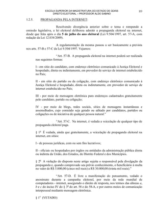 ESCOLA SUPERIOR DA MAGISTRATURA DO ESTADO DE GOIÁS
DIREITO ELEITORAL – PROFESSOR ALDO SABINO
89
1.2.5. PROPAGANDA PELA INTERNET:
Resolvendo divergência anterior sobre o tema e rompendo a
omissão legislativa, a lei eleitoral deliberou admitir a propaganda eleitoral na internet,
desde que feita após o dia 5 de julho do ano eleitoral (Lei 9.504/1997, art. 57-A, com
redação da Lei 12.034/2009).
A regulamentação da mesma passou a ser basicamente a prevista
nos arts. 57-B e 57-C da Lei 9.504/1997. Vejamos:
“Art. 57-B. A propaganda eleitoral na internet poderá ser realizada
nas seguintes formas:
I - em sítio do candidato, com endereço eletrônico comunicado à Justiça Eleitoral e
hospedado, direta ou indiretamente, em provedor de serviço de internet estabelecido
no País;
II - em sítio do partido ou da coligação, com endereço eletrônico comunicado à
Justiça Eleitoral e hospedado, direta ou indiretamente, em provedor de serviço de
internet estabelecido no País;
III - por meio de mensagem eletrônica para endereços cadastrados gratuitamente
pelo candidato, partido ou coligação;
IV - por meio de blogs, redes sociais, sítios de mensagens instantâneas e
assemelhados, cujo conteúdo seja gerado ou editado por candidatos, partidos ou
coligações ou de iniciativa de qualquer pessoa natural.”
“Art. 57-C. Na internet, é vedada a veiculação de qualquer tipo de
propaganda eleitoral paga.
§ 1o
É vedada, ainda que gratuitamente, a veiculação de propaganda eleitoral na
internet, em sítios:
I - de pessoas jurídicas, com ou sem fins lucrativos;
II - oficiais ou hospedados por órgãos ou entidades da administração pública direta
ou indireta da União, dos Estados, do Distrito Federal e dos Municípios.
§ 2o
A violação do disposto neste artigo sujeita o responsável pela divulgação da
propaganda e, quando comprovado seu prévio conhecimento, o beneficiário à multa
no valor de R$ 5.000,00 (cinco mil reais) a R$ 30.000,00 (trinta mil reais).”
“Art. 57-D. É livre a manifestação do pensamento, vedado o
anonimato durante a campanha eleitoral, por meio da rede mundial de
computadores - internet, assegurado o direito de resposta, nos termos das alíneas a,
b e c do inciso IV do § 3o
do art. 58 e do 58-A, e por outros meios de comunicação
interpessoal mediante mensagem eletrônica.
§ 1o
(VETADO)
 