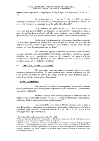ESCOLA SUPERIOR DA MAGISTRATURA DO ESTADO DE GOIÁS
DIREITO ELEITORAL – PROFESSOR ALDO SABINO
9
popular, como o poder de o próprio povo deflagrar o processo legislativo (CF, art. 61, §
2o
).
De acordo com o § 1o
do art. 2o
, da Lei 9.709/1998, (a) o
“plebiscito é convocado com anterioridade a ato legislativo ou administrativo, cabendo ao
povo, pelo voto, aprovar ou denegar o que lhe tenha sido submetido”.
Já (b) referendo, nos termos do art. 2o
, § 2o
, da Lei 9.709/1998, “é
convocado com posterioridade a ato legislativo ou administrativo, cumprindo ao povo a
respectiva ratificação ou rejeição”; pode ele, então, funcionar como condição suspensiva
(para conceder eficácia ao ato) ou como condição resolutiva (para retirar-lhe a eficácia).17
Enfim, (c) a “iniciativa popular pode ser exercida pela apresentação
à Câmara dos Deputados de projeto de lei subscrito por, no mínimo, um por cento do
eleitorado nacional, distribuído pelo menos por cinco Estados, com não menos de três
décimos por cento dos eleitores de cada um deles”.
Por serem mais ligados ao Direito Constitucional, esses institutos
não serão abordados com profundidade neste trabalho, sugerindo-se ao leitor que busque
subsídios nas obras especializadas, como as de Alexandre de Moraes (Direito
constitucional. São Paulo: Atlas) e de José Afonso da Silva (Curso de direito
constitucional positivo. São Paulo: Malheiros).
6.2. EXERCÍCIO INDIRETO DO PODER:
De outro lado, como dito acima, o exercício indireto do poder
(através de representantes eleitos) é a regra geral em nosso sistema, sendo certo que este
poder indireto se materializa através do sufrágio (objeto do Direito Eleitoral), que é o
modo de escolha dos representantes da sociedade.
7. A NACIONALIDADE:
Nacionalidade é o vínculo de uma pessoa a determinado território
pelo nascimento (nacionalidade originária ou primária) ou por naturalização (nacionalidade
secundária ou adquirida).
O critério adotado pela Constituição Federal de 1988 para efeito de
atribuição de nacionalidade originária foi o do jus soli (critério territorial),18
com algumas
mitigações relativas ao jus sanguinis (critério sanguíneo).19
A nacionalidade, sob a ótica do Direito Eleitoral, como se verá, é
uma das condições necessárias ao nascimento da capacidade política passiva, ou seja, a
capacidade para concorrer a mandatos eletivos (CF, art. 14, § 3º
, inc. I), daí a sua
abordagem neste tópico introdutório.
17
Alexandre de Moraes, Direito constitucional, 2006, p. 212.
18
CF, art. 12, inciso I, alínea ‘a’ (“os nascidos na República Federativa do Brasil, ainda que de países
estrangeiros, desde que estes não estejam a serviço de seu país”).
19
CF, art. 12, inciso I, alíneas ‘b’ (“os nascidos no estrangeiro, de pai ou mãe brasileira, desde que qualquer
deles esteja a serviço da República Federativa do Brasil”) e ‘c’ (“os nascidos no estrangeiro de pai brasileiro
ou de mãe brasileira, desde que sejam registrados em repartição brasileira competente ou venham a residir na
República Federativa do Brasil e optem, em qualquer tempo, depois de atingida a maioridade, pela
nacionalidade brasileira”).
 
